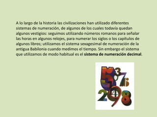 A lo largo de la historia las civilizaciones han utilizado diferentes
sistemas de numeración, de algunos de los cuales todavía quedan
algunos vestigios: seguimos utilizando números romanos para señalar
las horas en algunos relojes, para numerar los siglos o los capítulos de
algunos libros; utilizamos el sistema sexagesimal de numeración de la
antigua Babilonia cuando medimos el tiempo. Sin embargo el sistema
que utilizamos de modo habitual es el sistema de numeración decimal.
 
