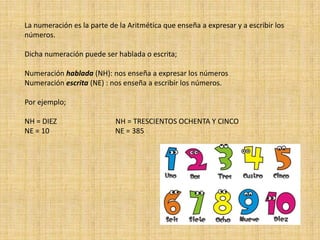La numeración es la parte de la Aritmética que enseña a expresar y a escribir los
números.
Dicha numeración puede ser hablada o escrita;
Numeración hablada (NH): nos enseña a expresar los números
Numeración escrita (NE) : nos enseña a escribir los números.
Por ejemplo;
NH = DIEZ NH = TRESCIENTOS OCHENTA Y CINCO
NE = 10 NE = 385
 