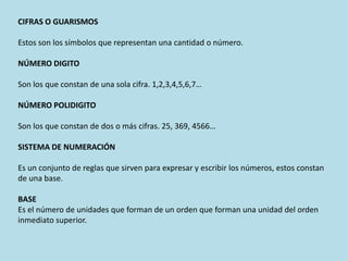 CIFRAS O GUARISMOS
Estos son los símbolos que representan una cantidad o número.
NÚMERO DIGITO
Son los que constan de una sola cifra. 1,2,3,4,5,6,7…
NÚMERO POLIDIGITO
Son los que constan de dos o más cifras. 25, 369, 4566…
SISTEMA DE NUMERACIÓN
Es un conjunto de reglas que sirven para expresar y escribir los números, estos constan
de una base.
BASE
Es el número de unidades que forman de un orden que forman una unidad del orden
inmediato superior.
 