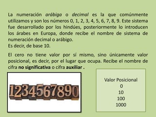 La numeración arábiga o decimal es la que comúnmente
utilizamos y son los números 0, 1, 2, 3, 4, 5, 6, 7, 8, 9. Este sistema
fue desarrollado por los hindúes, posteriormente lo introducen
los árabes en Europa, donde recibe el nombre de sistema de
numeración decimal o arábigo.
Es decir, de base 10.
El cero no tiene valor por sí mismo, sino únicamente valor
posicional, es decir, por el lugar que ocupa. Recibe el nombre de
cifra no significativa o cifra auxiliar .
Valor Posicional
0
10
100
1000
 