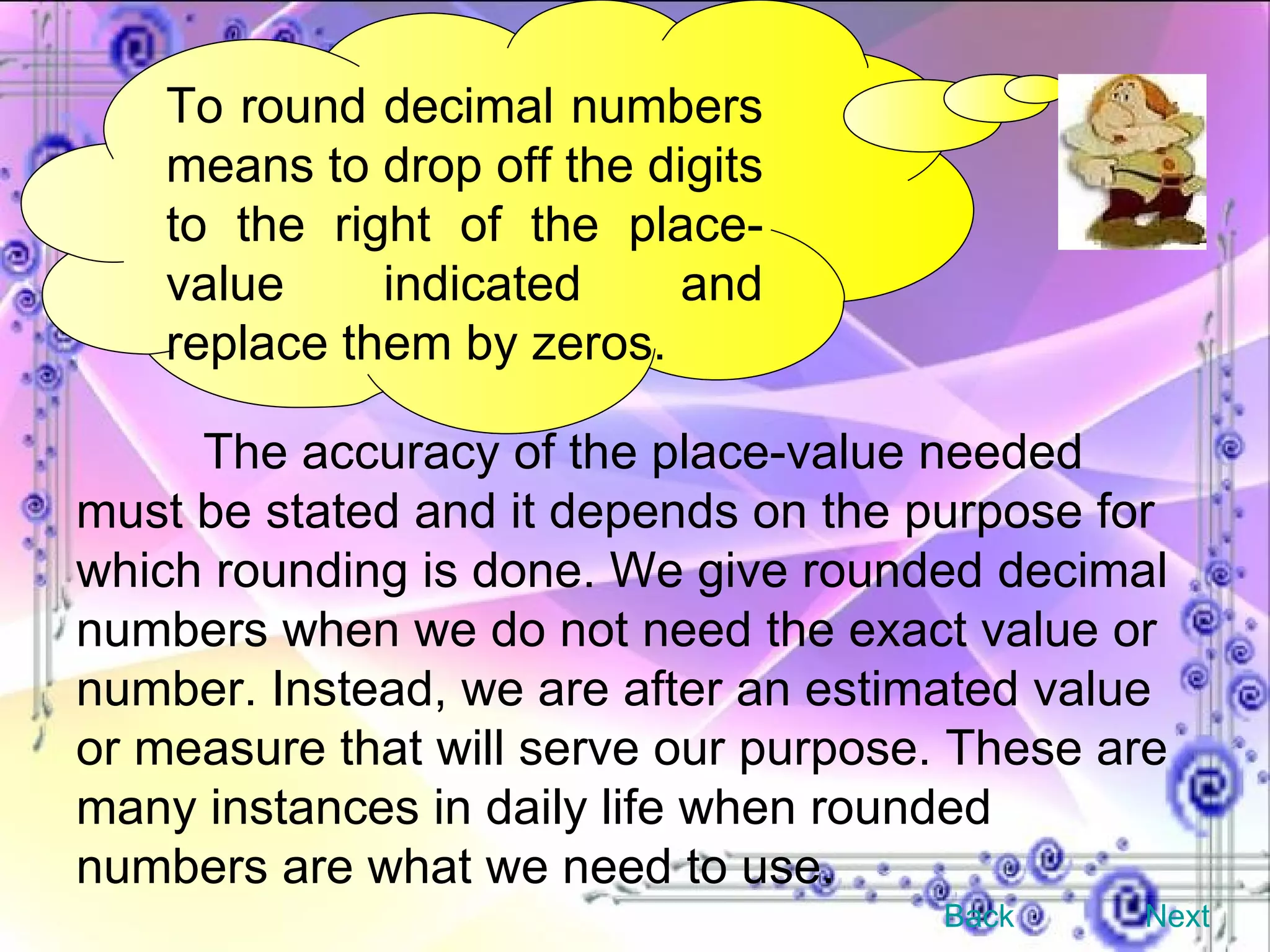 To round decimal numbers means to drop off the digits to the right of the place-value indicated and replace them by zeros. The accuracy of the place-value needed must be stated and it depends on the purpose for which rounding is done. We give rounded decimal numbers when we do not need the exact value or number. Instead, we are after an estimated value or measure that will serve our purpose. These are many instances in daily life when rounded numbers are what we need to use.  Back Next 