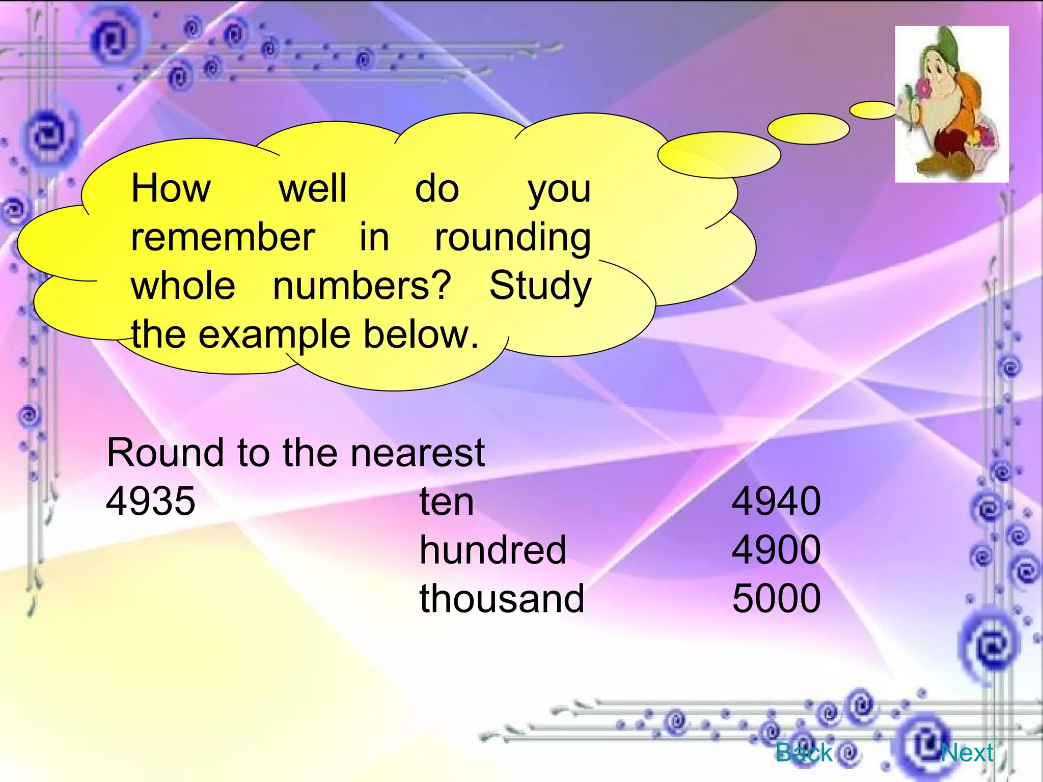 How well do you remember in rounding whole numbers? Study the example below. Round to the nearest 4935 ten 4940 hundred 4900 thousand 5000 Back Next 