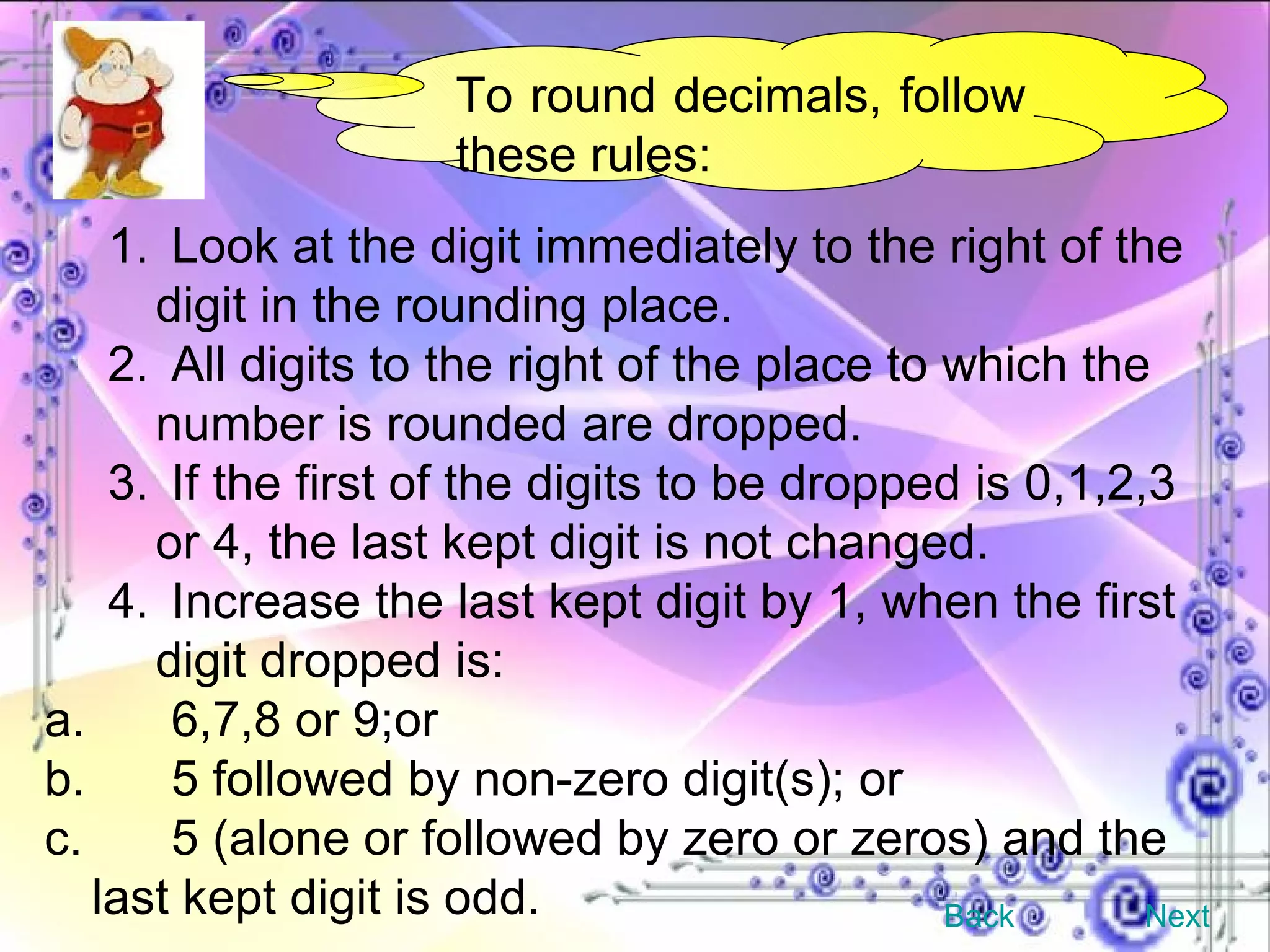 To round decimals, follow these rules: 1.  Look at the digit immediately to the right of the digit in the rounding place. 2.  All digits to the right of the place to which the number is rounded are dropped. 3.  If the first of the digits to be dropped is 0,1,2,3 or 4, the last kept digit is not changed. 4.  Increase the last kept digit by 1, when the first digit dropped is: a.  6,7,8 or 9;or b.  5 followed by non-zero digit(s); or c.  5 (alone or followed by zero or zeros) and the last kept digit is odd. Back Next 