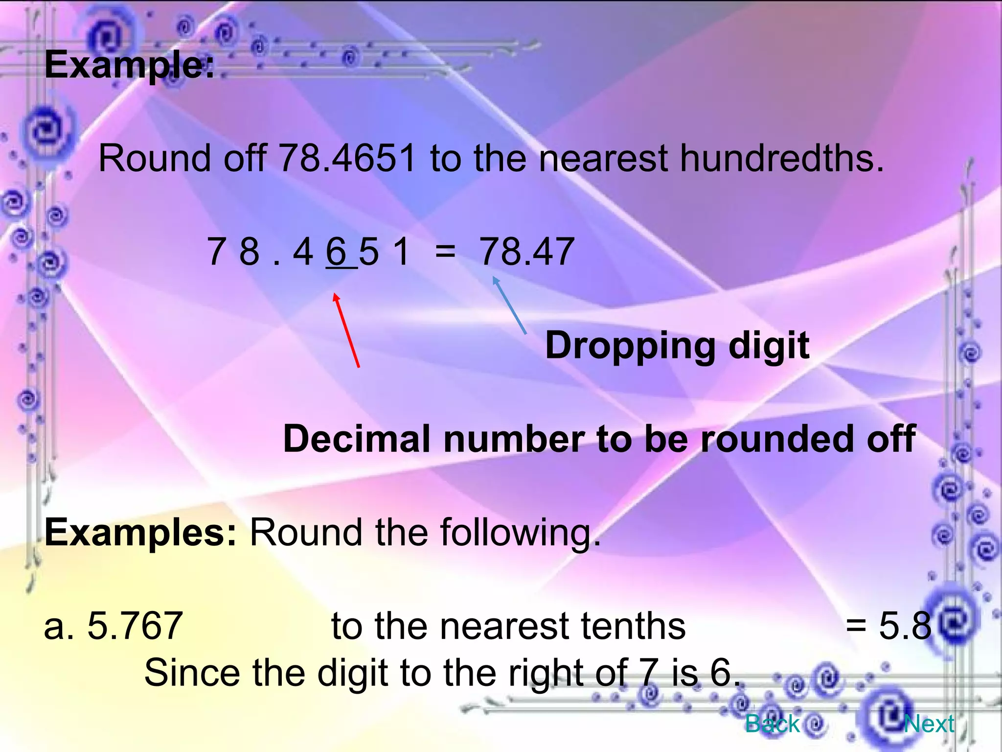 Example: Round off 78.4651 to the nearest hundredths. 7 8 . 4  6  5 1  =  78.47 Dropping digit  Decimal number to be rounded off Examples:  Round the following. a. 5.767   to the nearest tenths   = 5.8 Since the digit to the right of 7 is 6. Back Next 