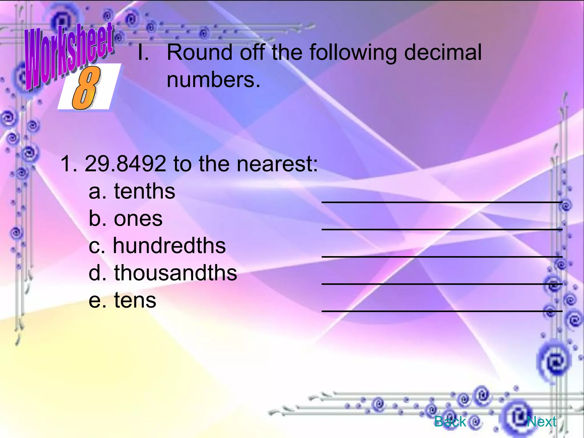 1. 29.8492 to the nearest: a. tenths ___________________ b. ones ___________________ c. hundredths ___________________ d. thousandths ___________________ e. tens ___________________ Round off the following decimal numbers. Back Next 8 Worksheet 