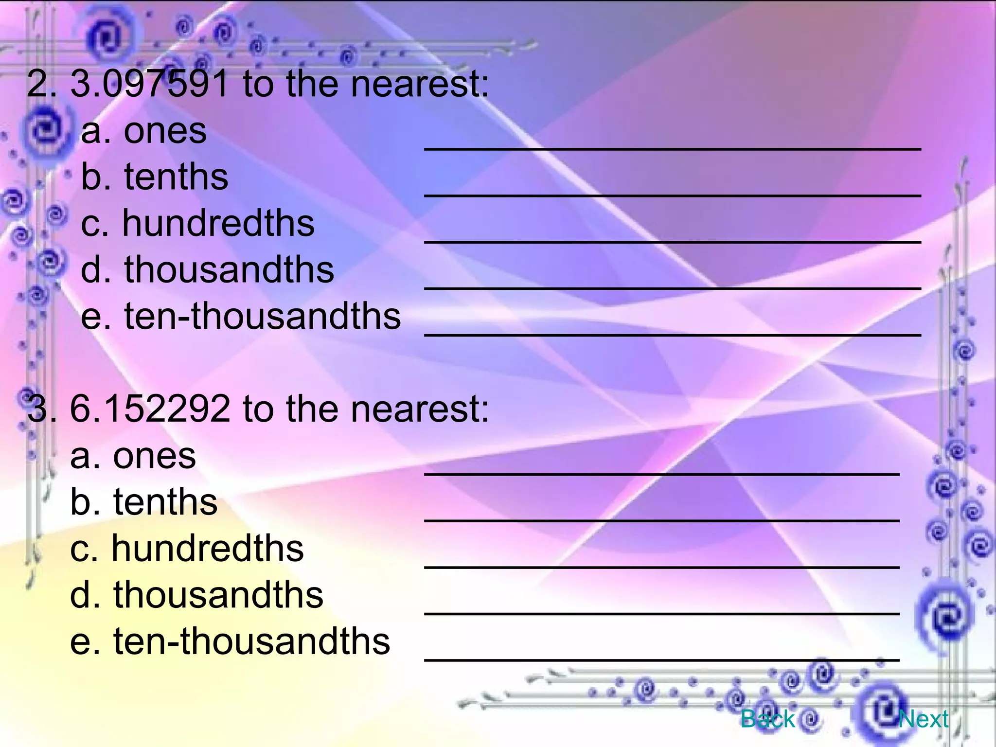 2. 3.097591 to the nearest: a. ones _______________________ b. tenths _______________________ c. hundredths _______________________ d. thousandths _______________________ e. ten-thousandths _______________________ 3. 6.152292 to the nearest: a. ones ______________________ b. tenths ______________________ c. hundredths ______________________ d. thousandths ______________________ e. ten-thousandths ______________________ Back Next 