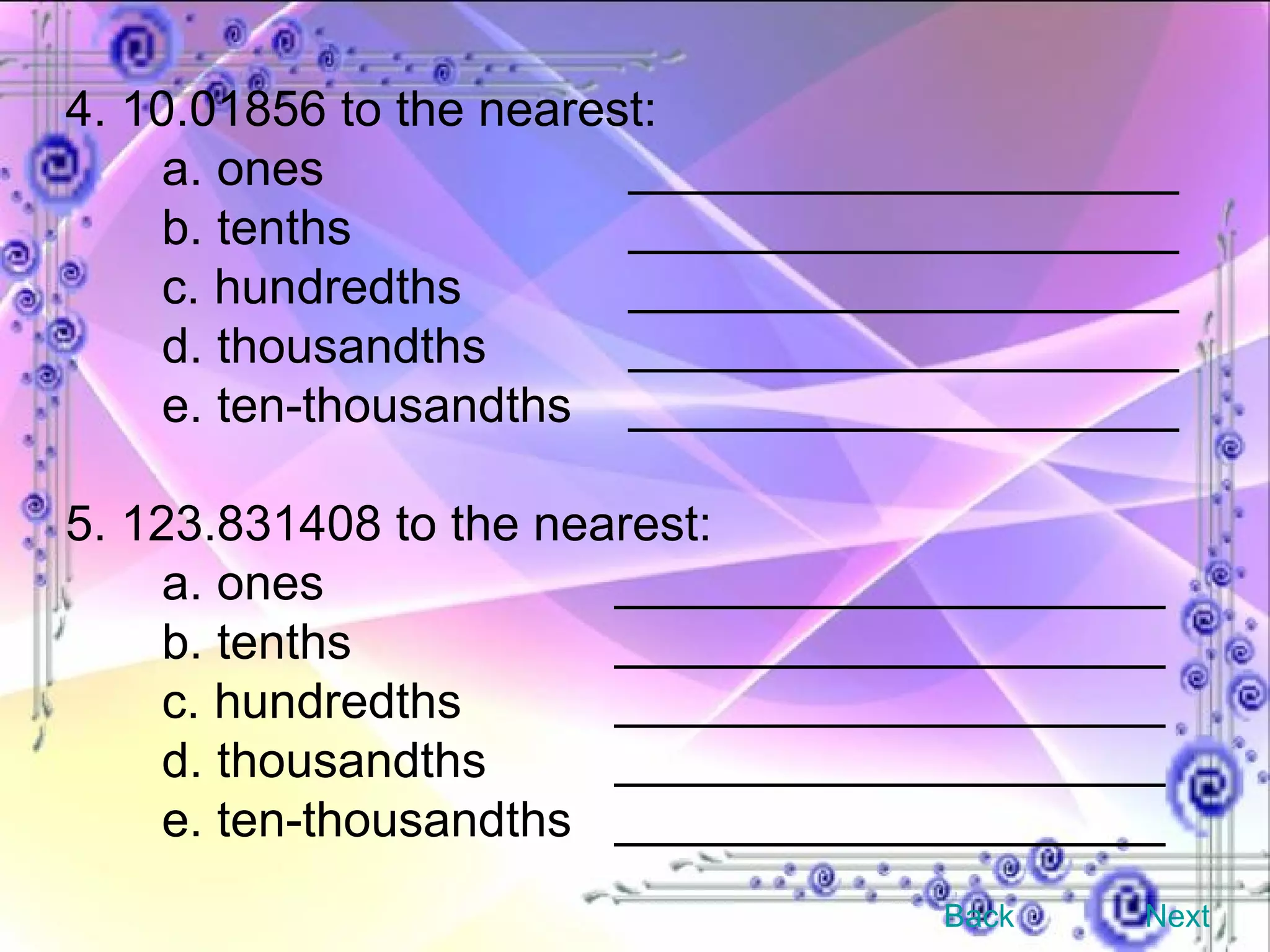 4. 10.01856 to the nearest: a. ones   ____________________ b. tenths   ____________________ c. hundredths   ____________________ d. thousandths   ____________________ e. ten-thousandths   ____________________ 5. 123.831408 to the nearest: a. ones   ____________________ b. tenths   ____________________ c. hundredths   ____________________ d. thousandths   ____________________ e. ten-thousandths   ____________________ Back Next 