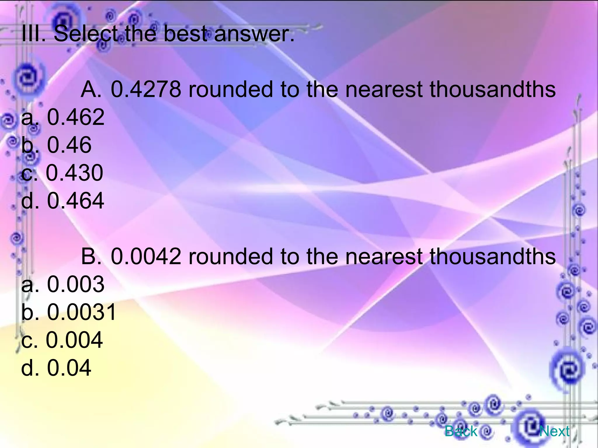 III. Select the best answer. A. 0.4278 rounded to the nearest thousandths a. 0.462 b. 0.46 c. 0.430 d. 0.464 B. 0.0042 rounded to the nearest thousandths a. 0.003 b. 0.0031 c. 0.004 d. 0.04 Back Next 
