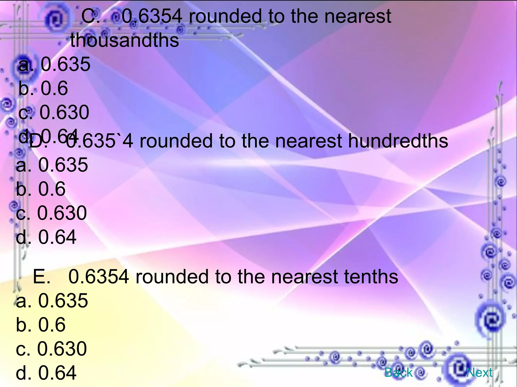 C. 0.6354 rounded to the nearest thousandths a. 0.635 b. 0.6 c. 0.630 d. 0.64 D.  0.635`4 rounded to the nearest hundredths a. 0.635 b. 0.6 c. 0.630 d. 0.64 E.  0.6354 rounded to the nearest tenths a. 0.635 b. 0.6 c. 0.630 d. 0.64 Back Next 