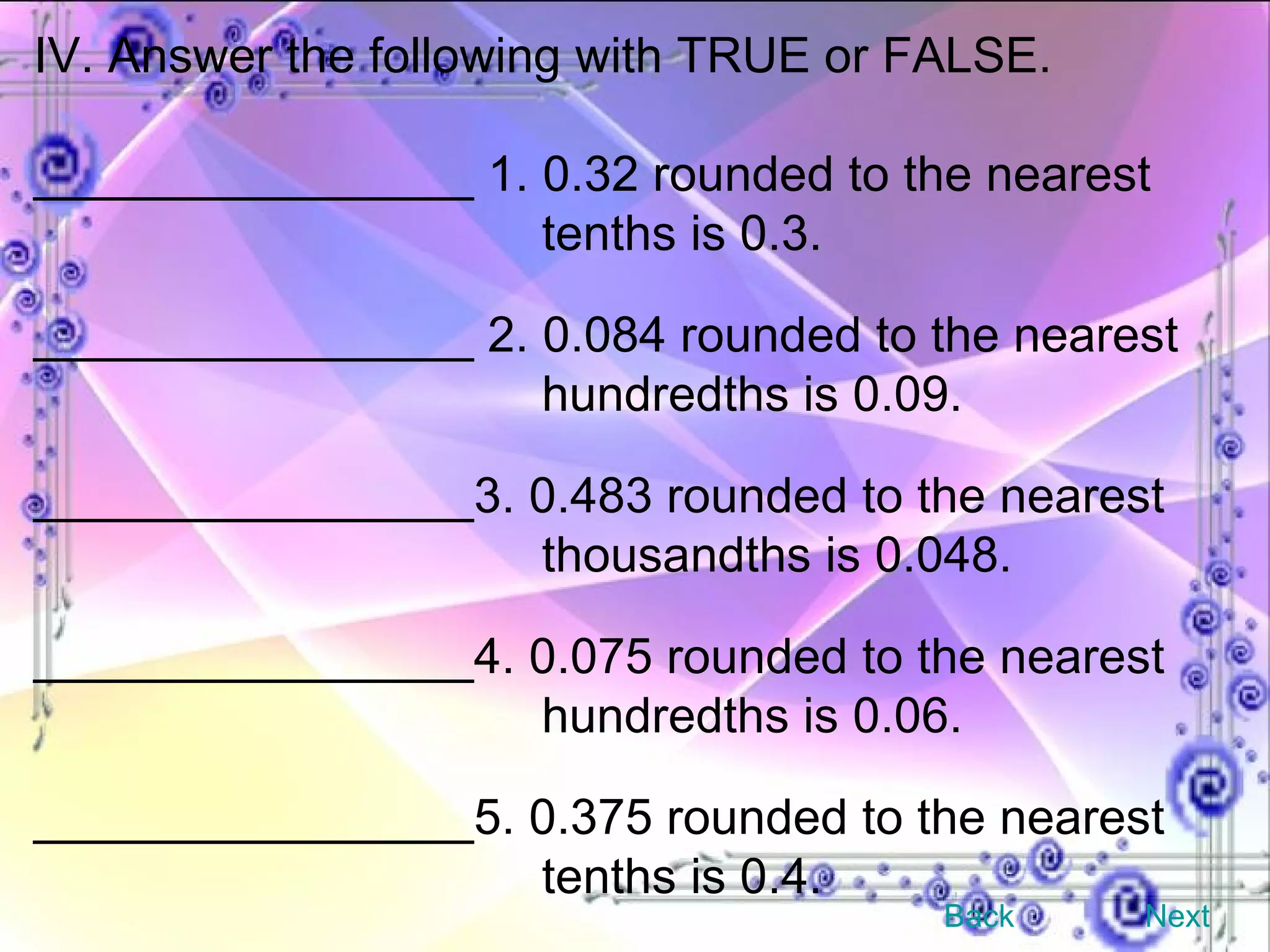 IV. Answer the following with TRUE or FALSE. ________________ 1. 0.32 rounded to the nearest  tenths is 0.3. ________________ 2. 0.084 rounded to the nearest  hundredths is 0.09. ________________3. 0.483 rounded to the nearest  thousandths is 0.048. ________________4. 0.075 rounded to the nearest  hundredths is 0.06. ________________5. 0.375 rounded to the nearest  tenths is 0.4. Back Next 
