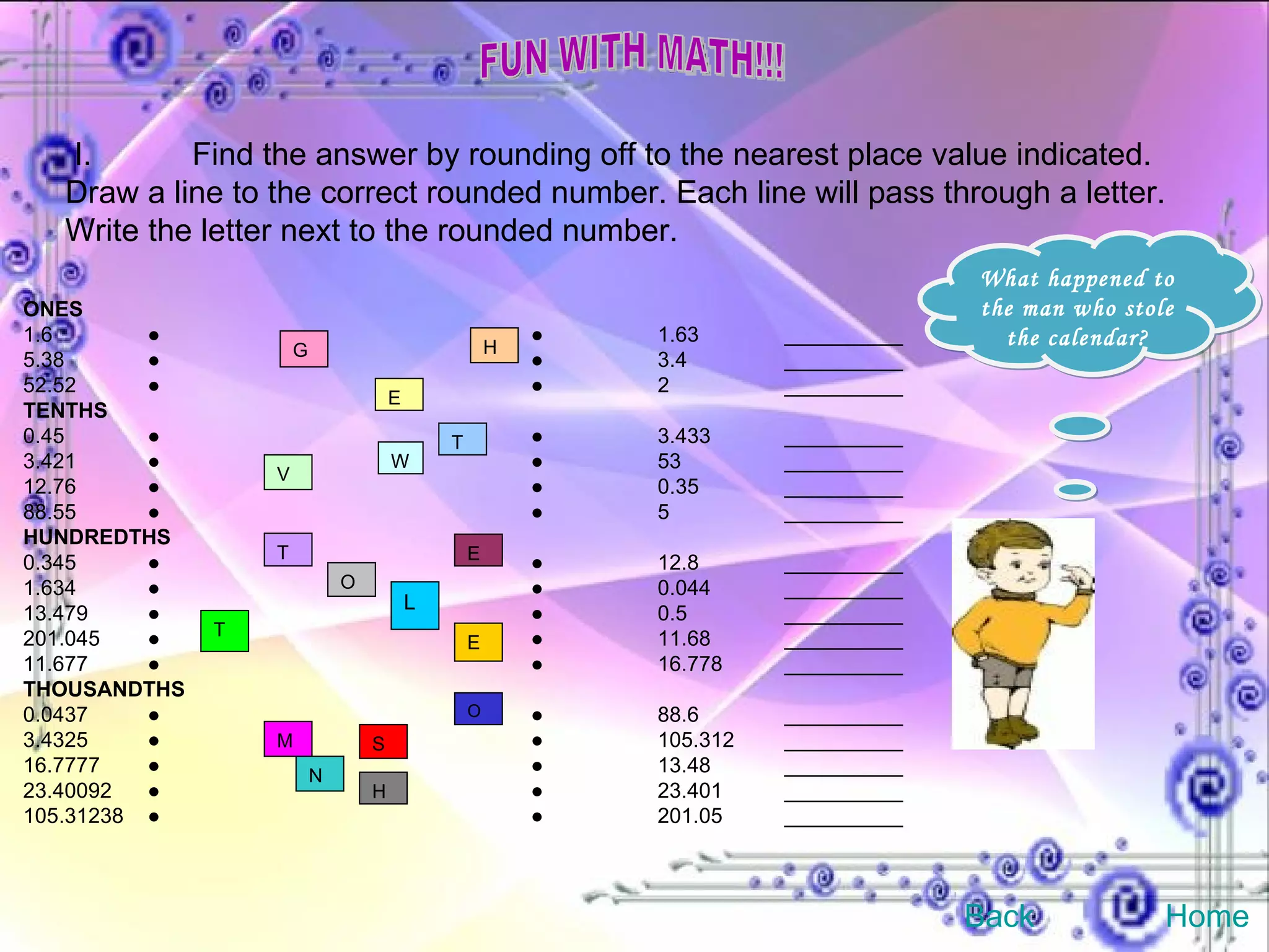 FUN WITH MATH!!! I. Find the answer by rounding off to the nearest place value indicated. Draw a line to the correct rounded number. Each line will pass through a letter. Write the letter next to the rounded number. ONES 1.6  ● ● 1.63 __________ 5.38  ● ● 3.4 __________ 52.52  ● ● 2 __________ TENTHS 0.45  ● ● 3.433 __________ 3.421  ● ● 53 __________ 12.76  ● ● 0.35 __________ 88.55  ● ● 5 __________ HUNDREDTHS 0.345  ● ● 12.8 __________ 1.634  ● ● 0.044 __________ 13.479  ● ● 0.5 __________ 201.045  ● ● 11.68 __________ 11.677  ● ● 16.778 __________ THOUSANDTHS 0.0437  ● ● 88.6 __________ 3.4325  ● ● 105.312 __________ 16.7777  ● ● 13.48 __________ 23.40092  ● ● 23.401 __________ 105.31238  ● ● 201.05 __________ T V E H W G E N T O O L H M S E T What happened to the man who stole the calendar? Back Home 