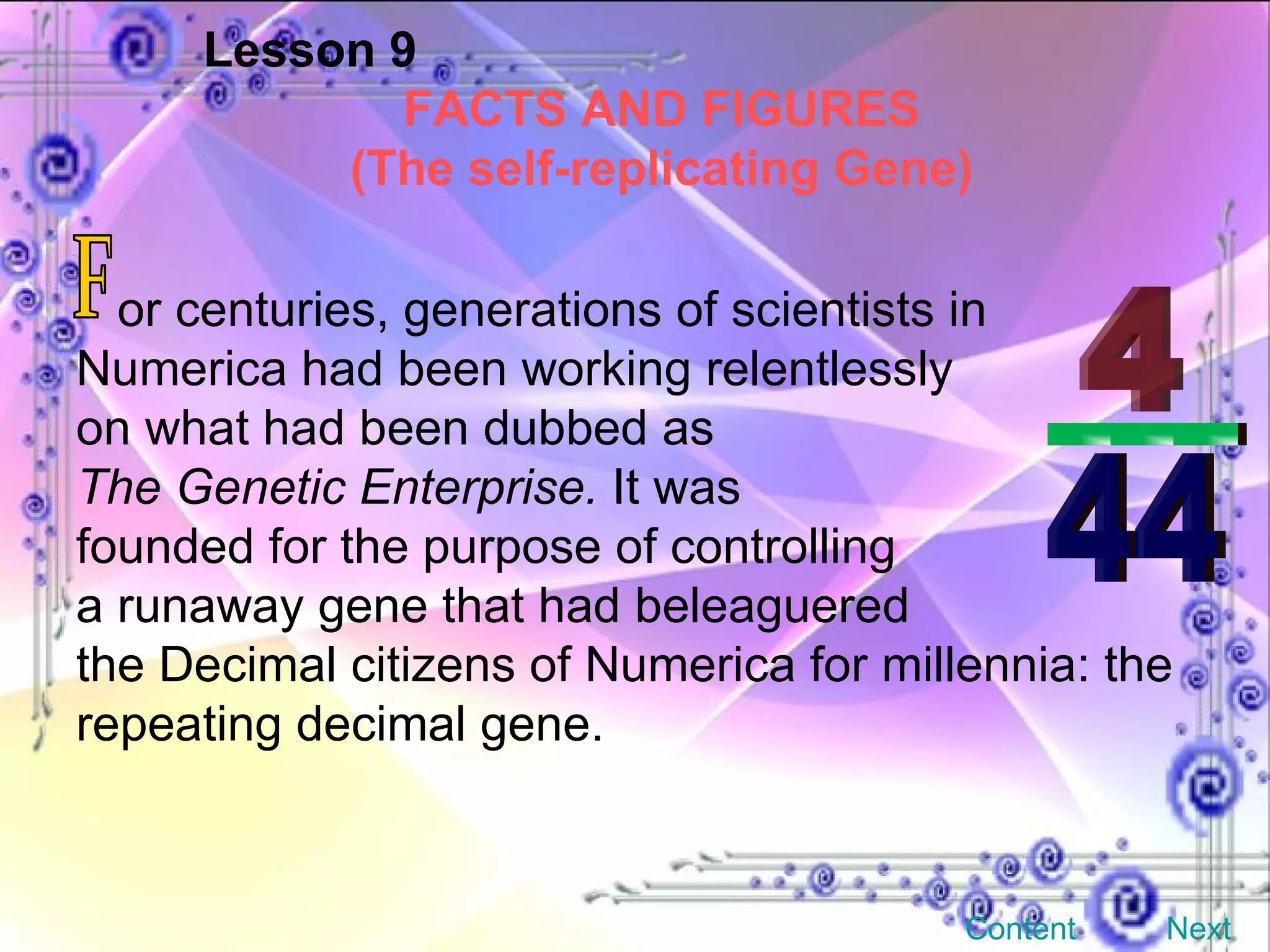 Lesson 9 FACTS AND FIGURES (The self-replicating Gene) or centuries, generations of scientists in Numerica had been working relentlessly  on what had been dubbed as  The Genetic Enterprise.  It was  founded for the purpose of controlling  a runaway gene that had beleaguered  the Decimal citizens of Numerica for millennia: the repeating decimal gene. F Content Next 4 ___ 44 