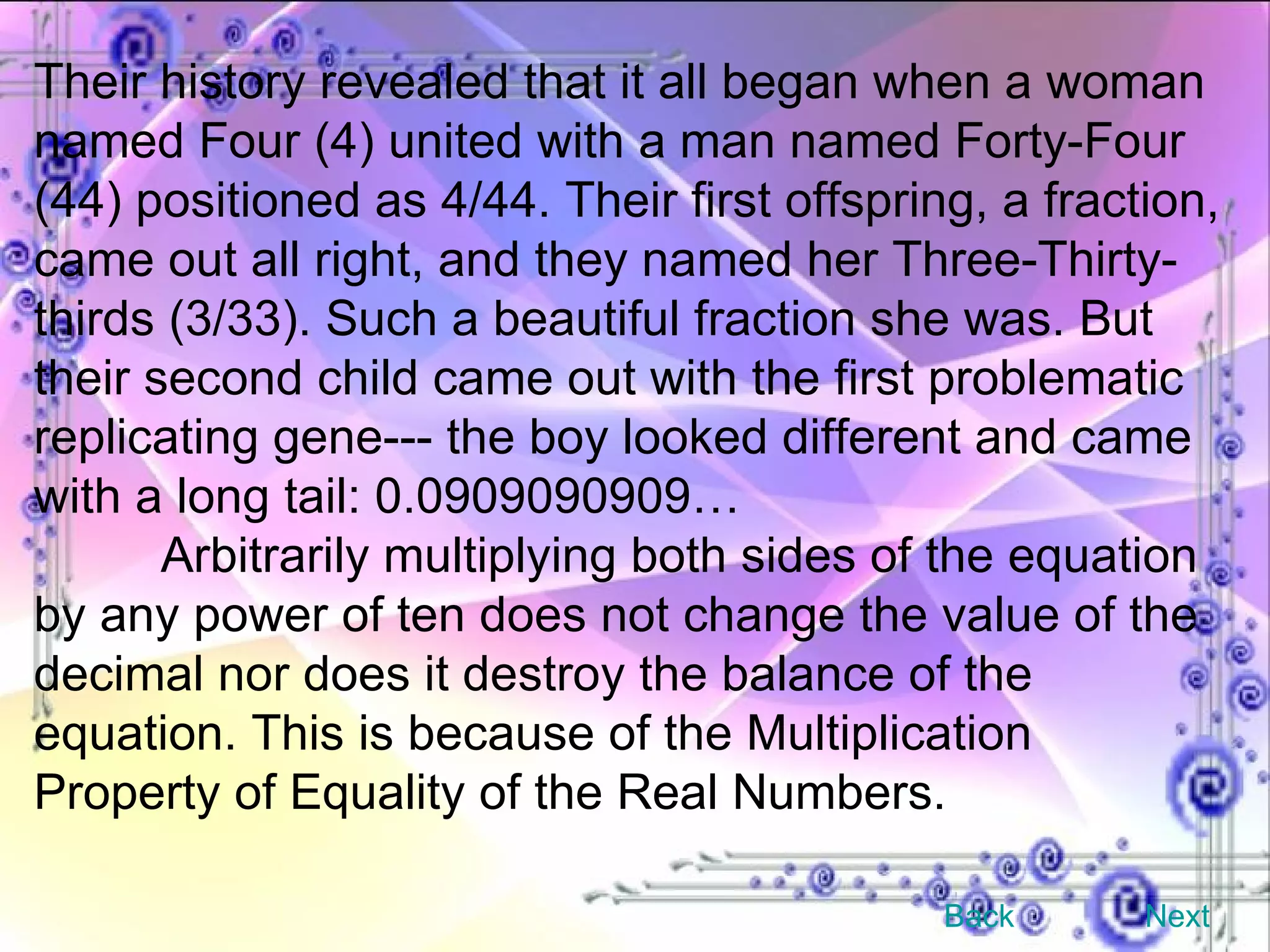 Their history revealed that it all began when a woman named Four (4) united with a man named Forty-Four (44) positioned as 4/44. Their first offspring, a fraction, came out all right, and they named her Three-Thirty-thirds (3/33). Such a beautiful fraction she was. But their second child came out with the first problematic replicating gene--- the boy looked different and came with a long tail: 0.0909090909… Arbitrarily multiplying both sides of the equation by any power of ten does not change the value of the decimal nor does it destroy the balance of the equation. This is because of the Multiplication Property of Equality of the Real Numbers. Back Next 