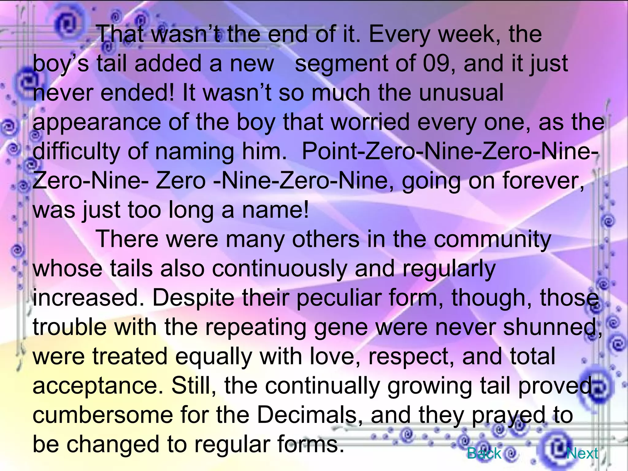 That wasn’t the end of it. Every week, the boy’s tail added a new  segment of 09, and it just never ended! It wasn’t so much the unusual appearance of the boy that worried every one, as the difficulty of naming him.  Point-Zero-Nine-Zero-Nine-Zero-Nine- Zero -Nine-Zero-Nine, going on forever, was just too long a name! There were many others in the community whose tails also continuously and regularly increased. Despite their peculiar form, though, those trouble with the repeating gene were never shunned, were treated equally with love, respect, and total acceptance. Still, the continually growing tail proved cumbersome for the Decimals, and they prayed to be changed to regular forms. Back Next 