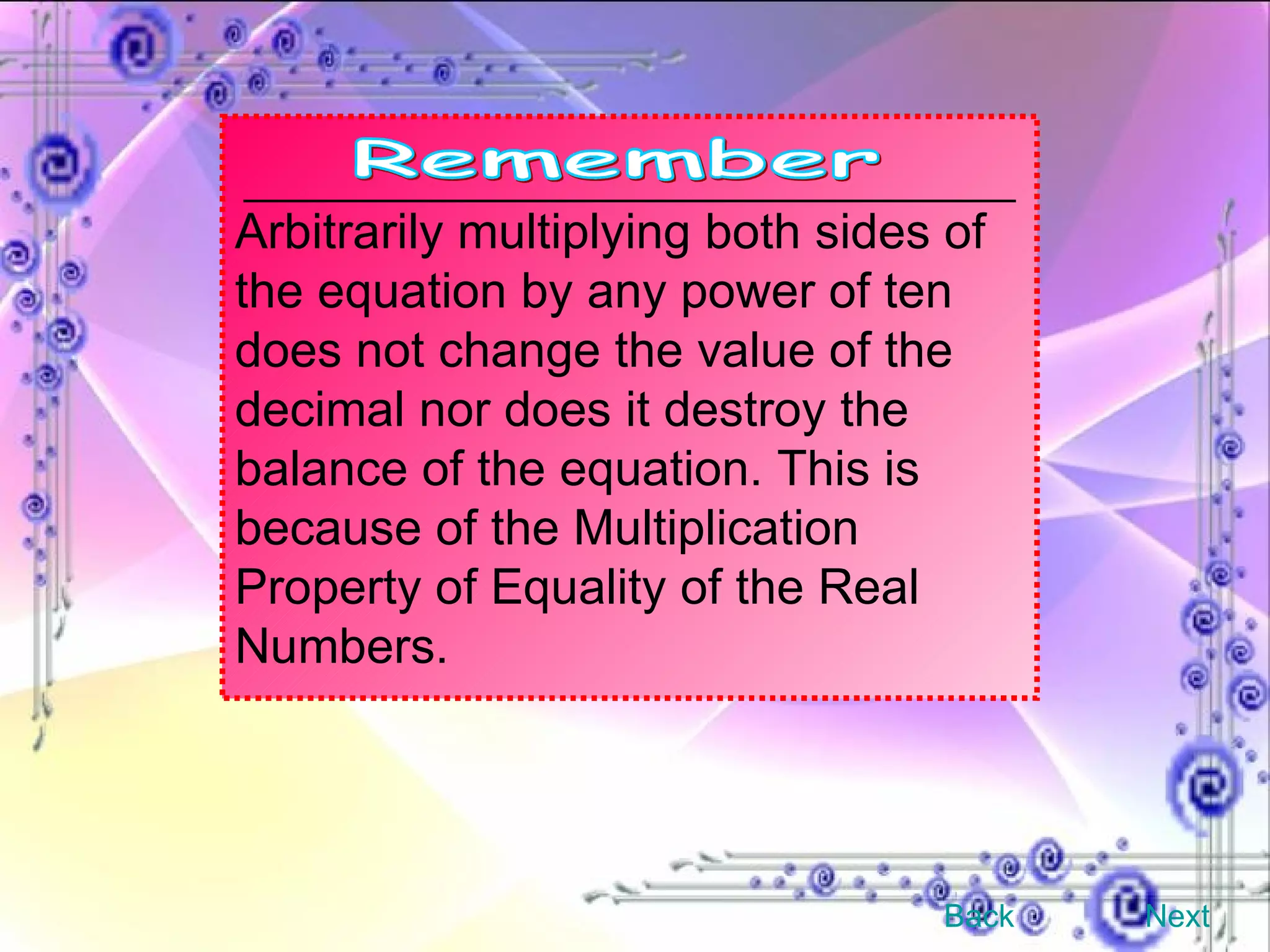 Arbitrarily multiplying both sides of the equation by any power of ten does not change the value of the decimal nor does it destroy the balance of the equation. This is because of the Multiplication Property of Equality of the Real Numbers. Back Next Remember 