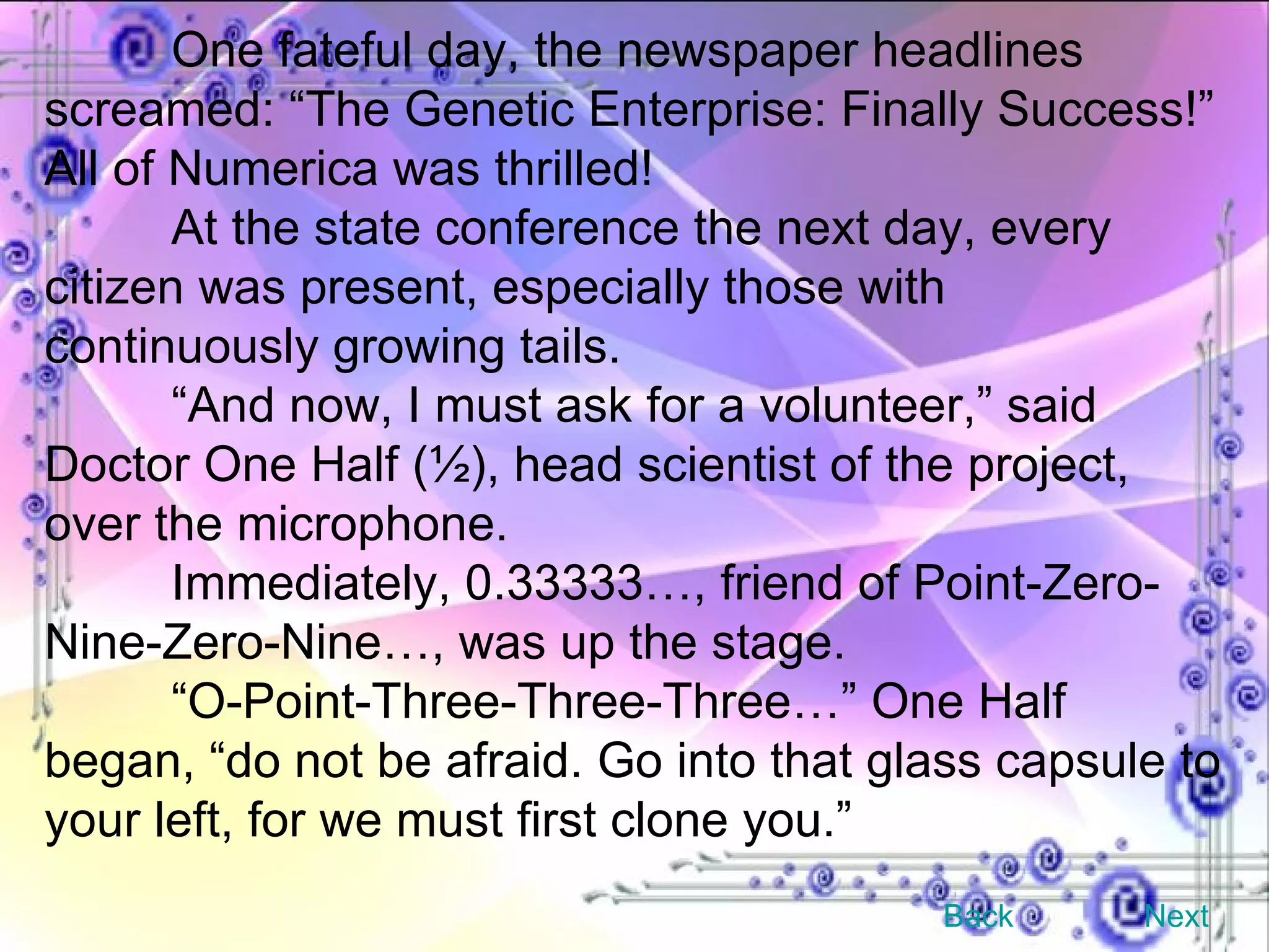 One fateful day, the newspaper headlines screamed: “The Genetic Enterprise: Finally Success!” All of Numerica was thrilled! At the state conference the next day, every citizen was present, especially those with continuously growing tails. “ And now, I must ask for a volunteer,” said Doctor One Half (½), head scientist of the project, over the microphone. Immediately, 0.33333…, friend of Point-Zero-Nine-Zero-Nine…, was up the stage. “ O-Point-Three-Three-Three…” One Half began, “do not be afraid. Go into that glass capsule to your left, for we must first clone you.” Back Next 