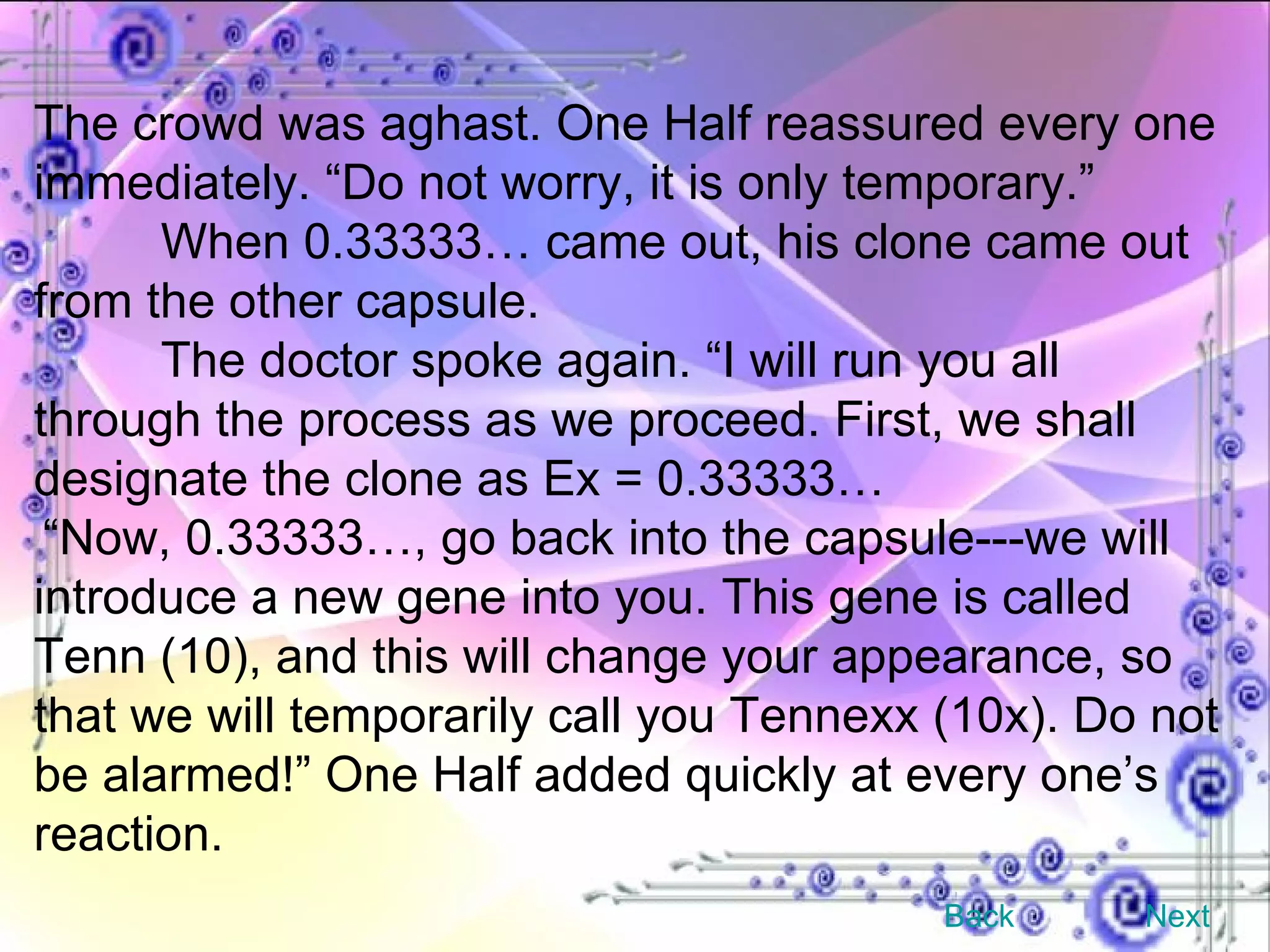 The crowd was aghast. One Half reassured every one immediately. “Do not worry, it is only temporary.”  When 0.33333… came out, his clone came out from the other capsule. The doctor spoke again. “I will run you all through the process as we proceed. First, we shall designate the clone as Ex = 0.33333… “ Now, 0.33333…, go back into the capsule---we will introduce a new gene into you. This gene is called Tenn (10), and this will change your appearance, so that we will temporarily call you Tennexx (10x). Do not be alarmed!” One Half added quickly at every one’s reaction. Back Next 