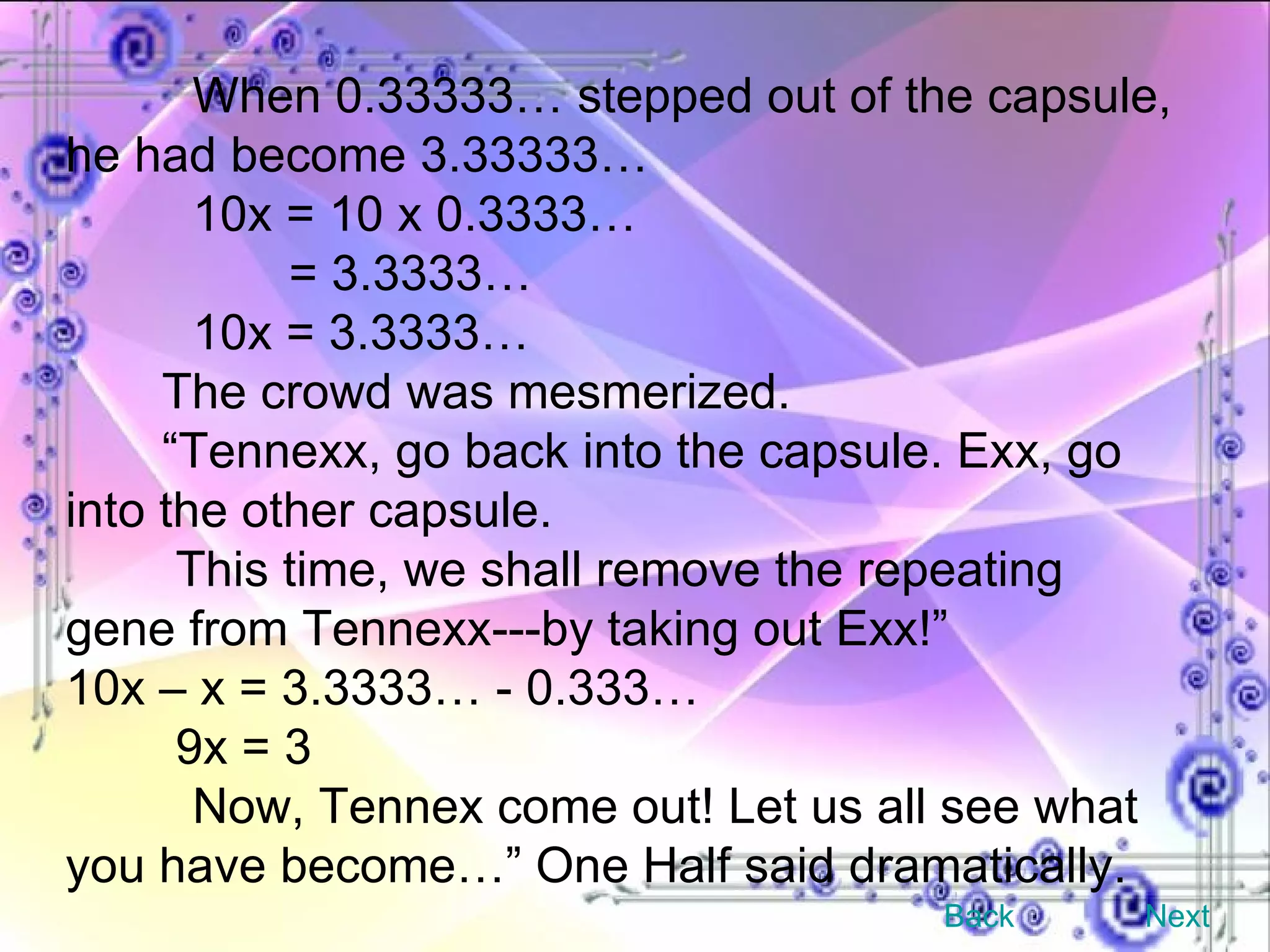 When 0.33333… stepped out of the capsule, he had become 3.33333… 10x = 10 x 0.3333…   = 3.3333… 10x = 3.3333… The crowd was mesmerized. “ Tennexx, go back into the capsule. Exx, go into the other capsule. This time, we shall remove the repeating gene from Tennexx---by taking out Exx!” 10x – x = 3.3333… - 0.333… 9x = 3 Now, Tennex come out! Let us all see what you have become…” One Half said dramatically. Back Next 