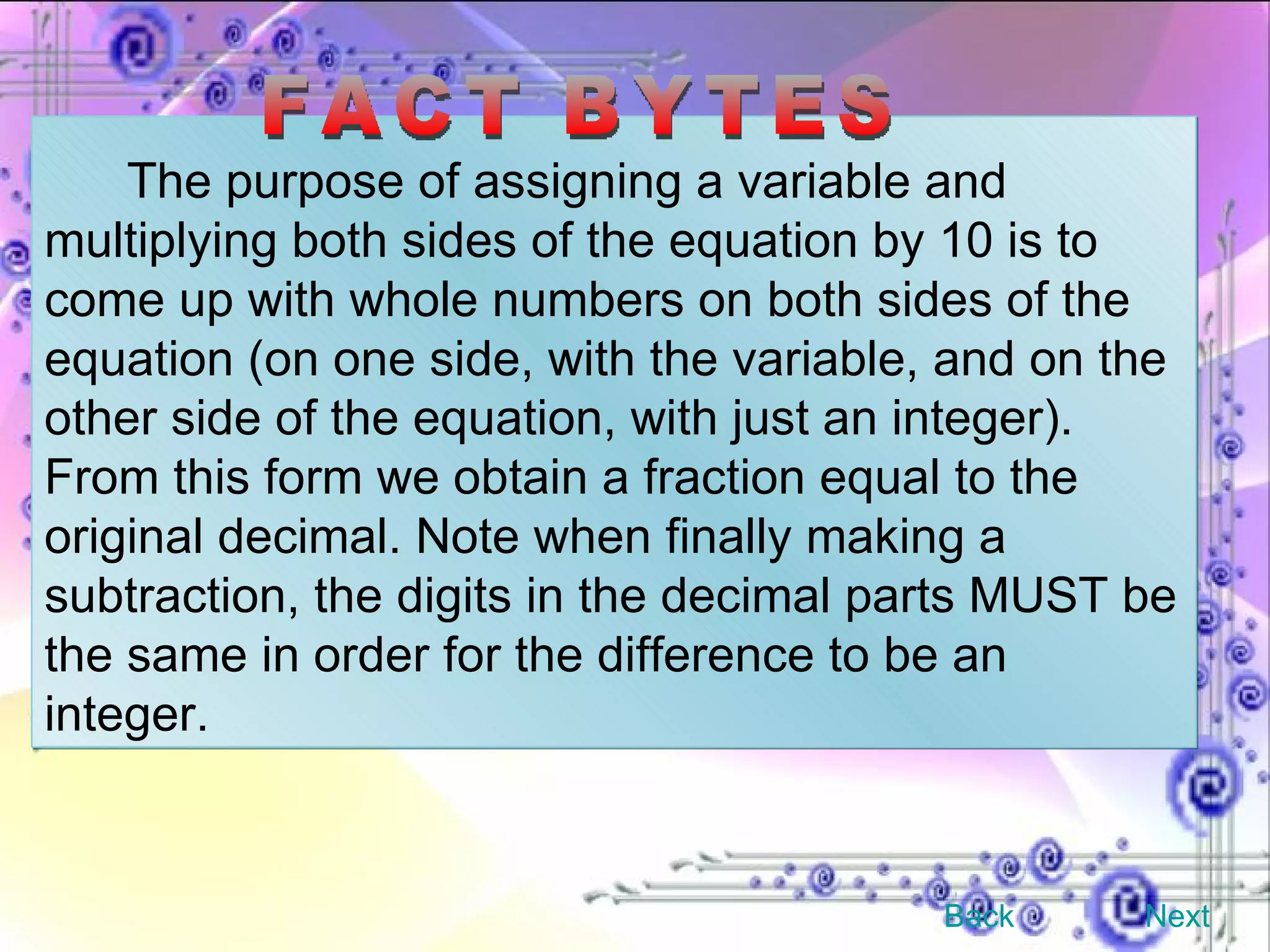 The purpose of assigning a variable and multiplying both sides of the equation by 10 is to come up with whole numbers on both sides of the equation (on one side, with the variable, and on the other side of the equation, with just an integer). From this form we obtain a fraction equal to the original decimal. Note when finally making a subtraction, the digits in the decimal parts MUST be the same in order for the difference to be an integer. FACT BYTES Back Next 