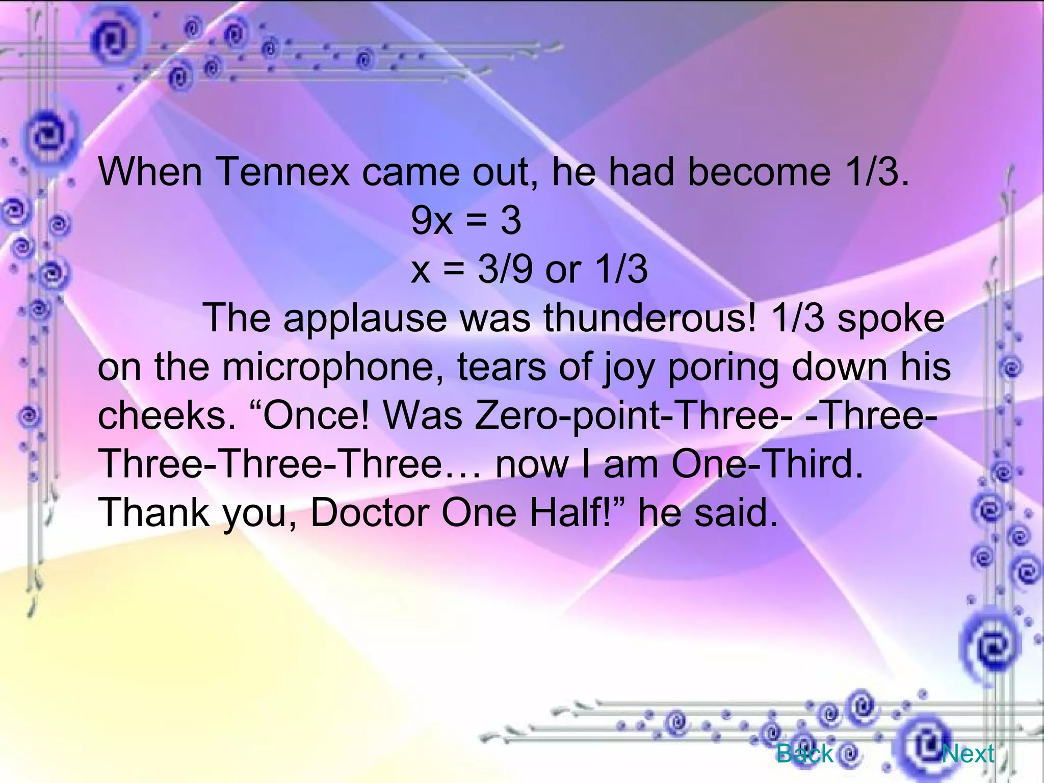 When Tennex came out, he had become 1/3. 9x = 3 x = 3/9 or 1/3 The applause was thunderous! 1/3 spoke on the microphone, tears of joy poring down his cheeks. “Once! Was Zero-point-Three- -Three-Three-Three-Three… now I am One-Third. Thank you, Doctor One Half!” he said. Back Next 