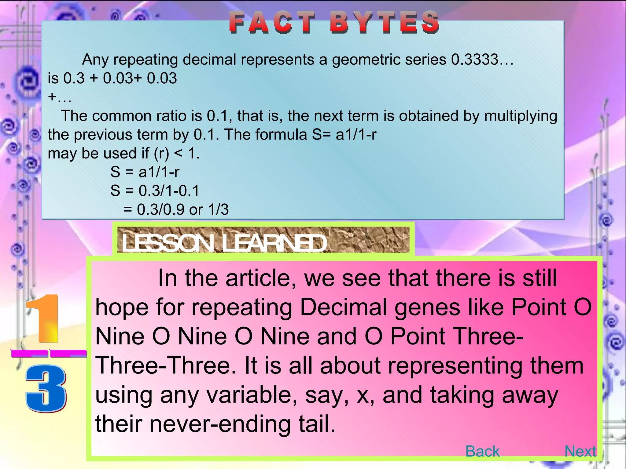 LESSON LEARNED In the article, we see that there is still hope for repeating Decimal genes like Point O Nine O Nine O Nine and O Point Three-Three-Three. It is all about representing them using any variable, say, x, and taking away their never-ending tail.  Any repeating decimal represents a geometric series 0.3333…  is 0.3 + 0.03+ 0.03 +… The common ratio is 0.1, that is, the next term is obtained by multiplying the previous term by 0.1. The formula S= a1/1-r may be used if (r) < 1. S = a1/1-r S = 0.3/1-0.1   = 0.3/0.9 or 1/3  FACT BYTES Back Next 1 __ 3 