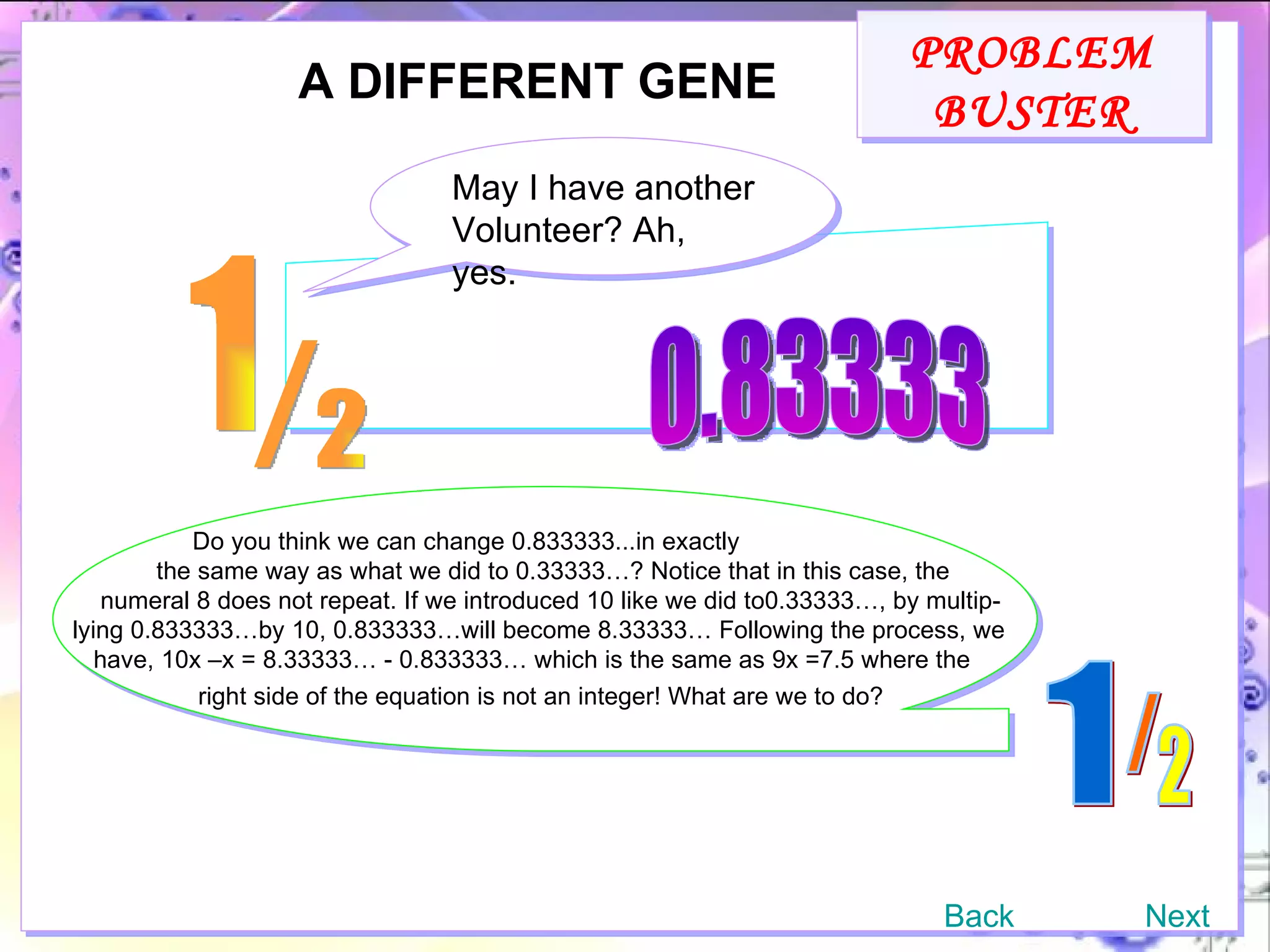 PROBLEM BUSTER A DIFFERENT GENE May I have another Volunteer? Ah, yes. 0.83333 Do you think we can change 0.833333...in exactly the same way as what we did to 0.33333…? Notice that in this case, the numeral 8 does not repeat. If we introduced 10 like we did to0.33333…, by multip- lying 0.833333…by 10, 0.833333…will become 8.33333… Following the process, we have, 10x –x = 8.33333… - 0.833333… which is the same as 9x =7.5 where the right side of the equation is not an integer! What are we to do?   Back Next 1 / 2 1 / 2 