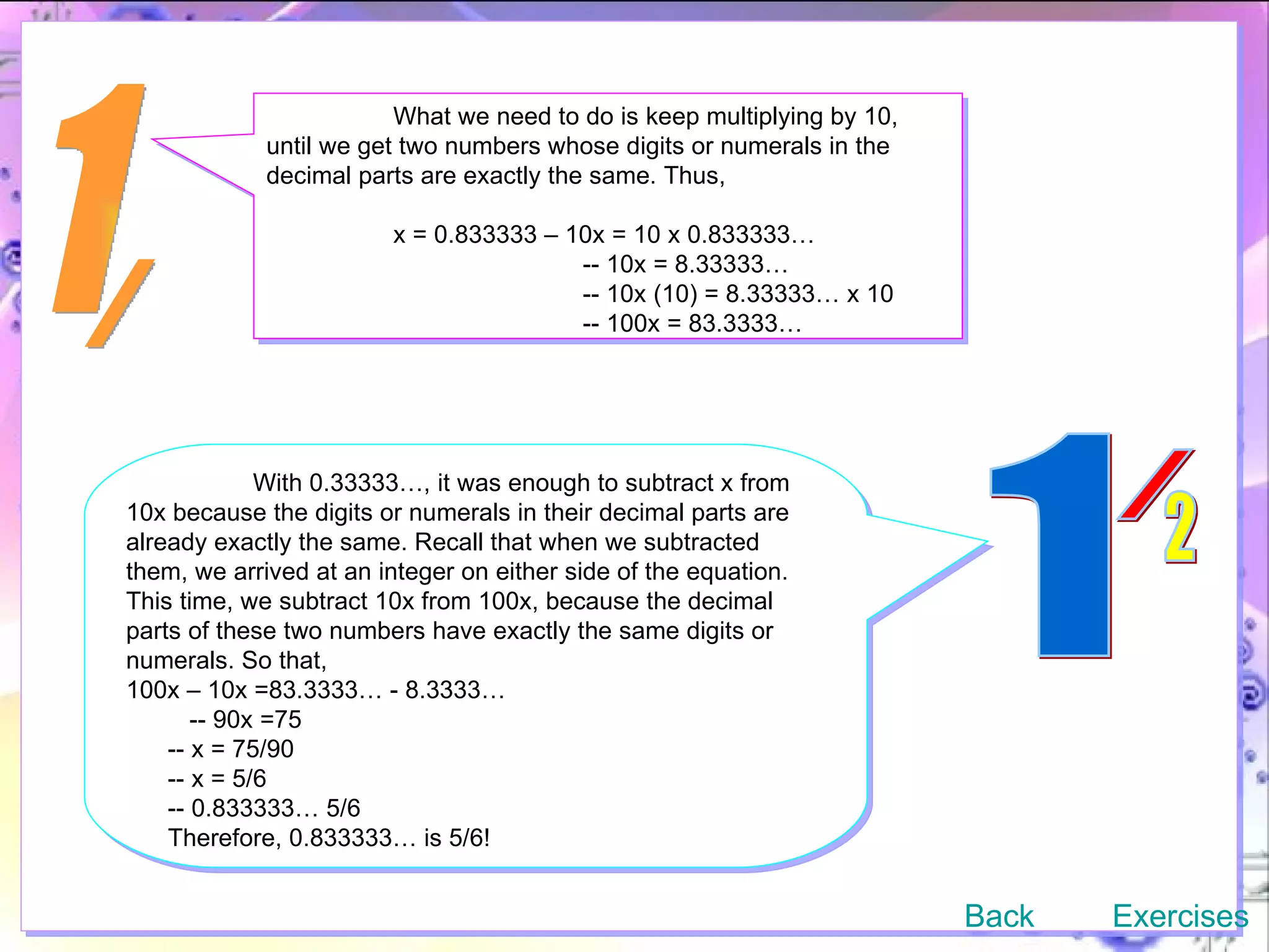 1 / What we need to do is keep multiplying by 10, until we get two numbers whose digits or numerals in the decimal parts are exactly the same. Thus,  x = 0.833333 – 10x = 10 x 0.833333…   -- 10x = 8.33333…   -- 10x (10) = 8.33333… x 10   -- 100x = 83.3333… With 0.33333…, it was enough to subtract x from 10x because the digits or numerals in their decimal parts are already exactly the same. Recall that when we subtracted them, we arrived at an integer on either side of the equation. This time, we subtract 10x from 100x, because the decimal parts of these two numbers have exactly the same digits or numerals. So that, 100x – 10x =83.3333… - 8.3333… -- 90x =75 -- x = 75/90 -- x = 5/6 -- 0.833333… 5/6 Therefore, 0.833333… is 5/6! Back Exercises 1 / 2 