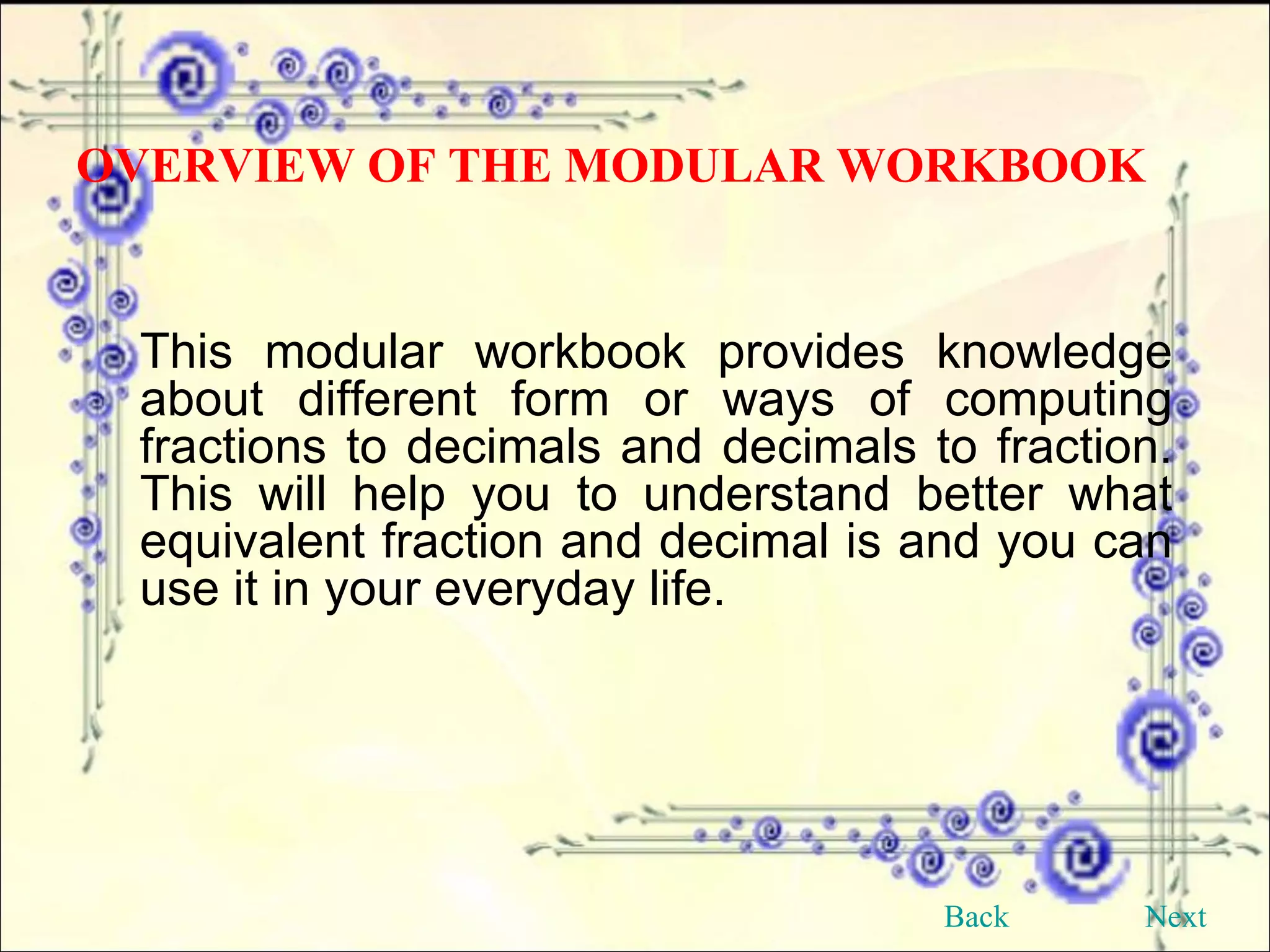 This modular workbook provides knowledge about different form or ways of computing fractions to decimals and decimals to fraction. This will help you to understand better what equivalent fraction and decimal is and you can use it in your everyday life. OVERVIEW OF THE MODULAR WORKBOOK Back Next 