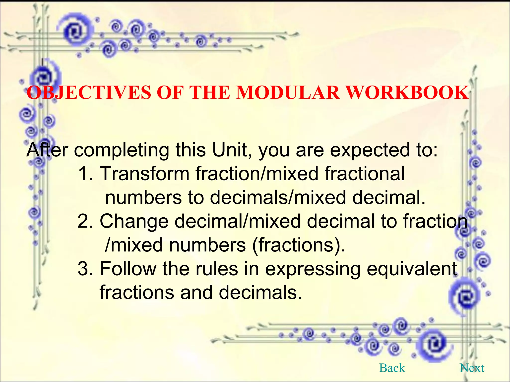After completing this Unit, you are expected to: 1. Transform fraction/mixed fractional    numbers to decimals/mixed decimal. 2. Change decimal/mixed decimal to fraction    /mixed numbers (fractions). 3. Follow the rules in expressing equivalent    fractions and decimals. OBJECTIVES OF THE MODULAR WORKBOOK Back Next 