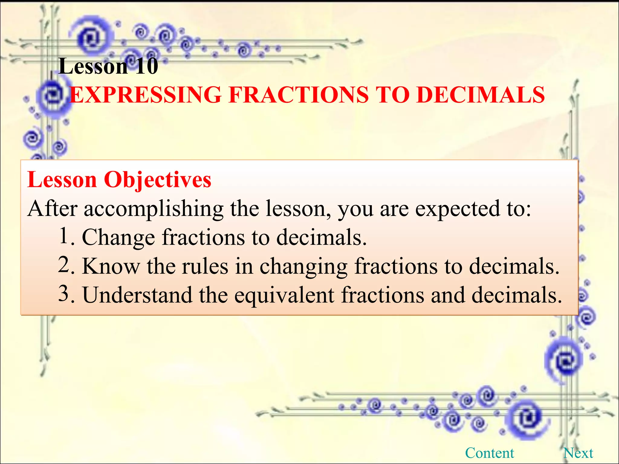 Lesson 10 EXPRESSING FRACTIONS TO DECIMALS Lesson Objectives After accomplishing the lesson, you are expected to:  . Change fractions to decimals. . Know the rules in changing fractions to decimals. . Understand the equivalent fractions and decimals. Content Next 