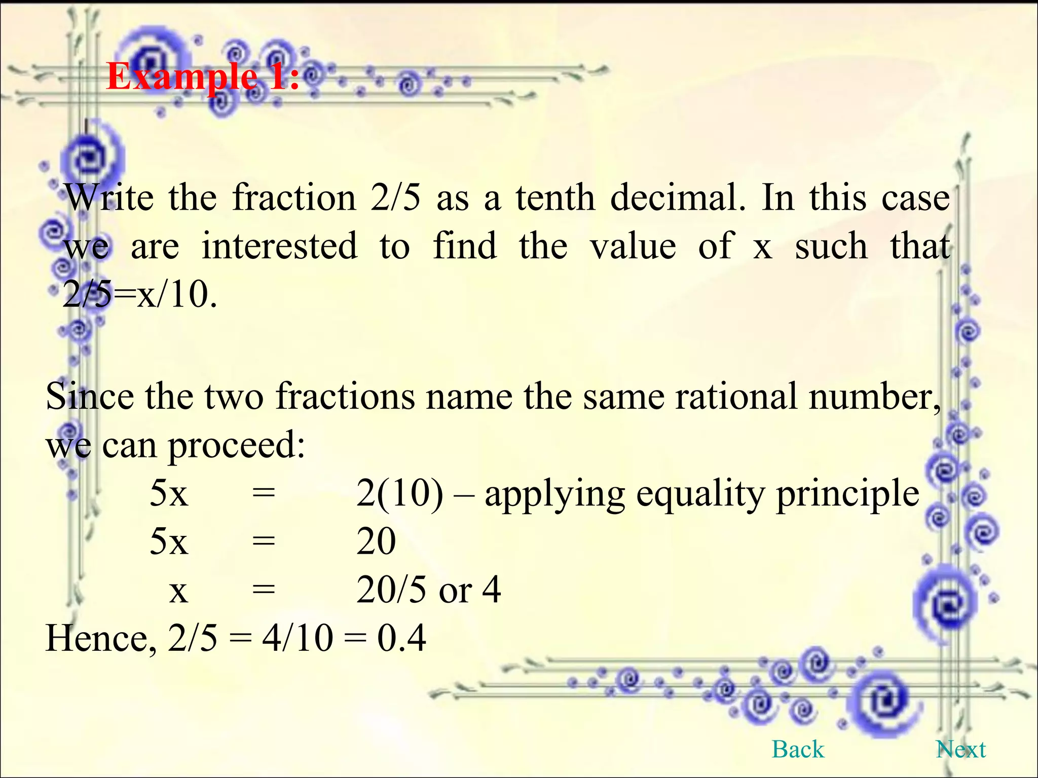 Example 1:   Write the fraction 2/5 as a tenth decimal. In this case we are interested to find the value of x such that 2/5=x/10. Since the two fractions name the same rational number, we can proceed: 5x = 2(10) – applying equality principle 5x = 20   x =  20/5 or 4 Hence, 2/5 = 4/10 = 0.4 Back Next 