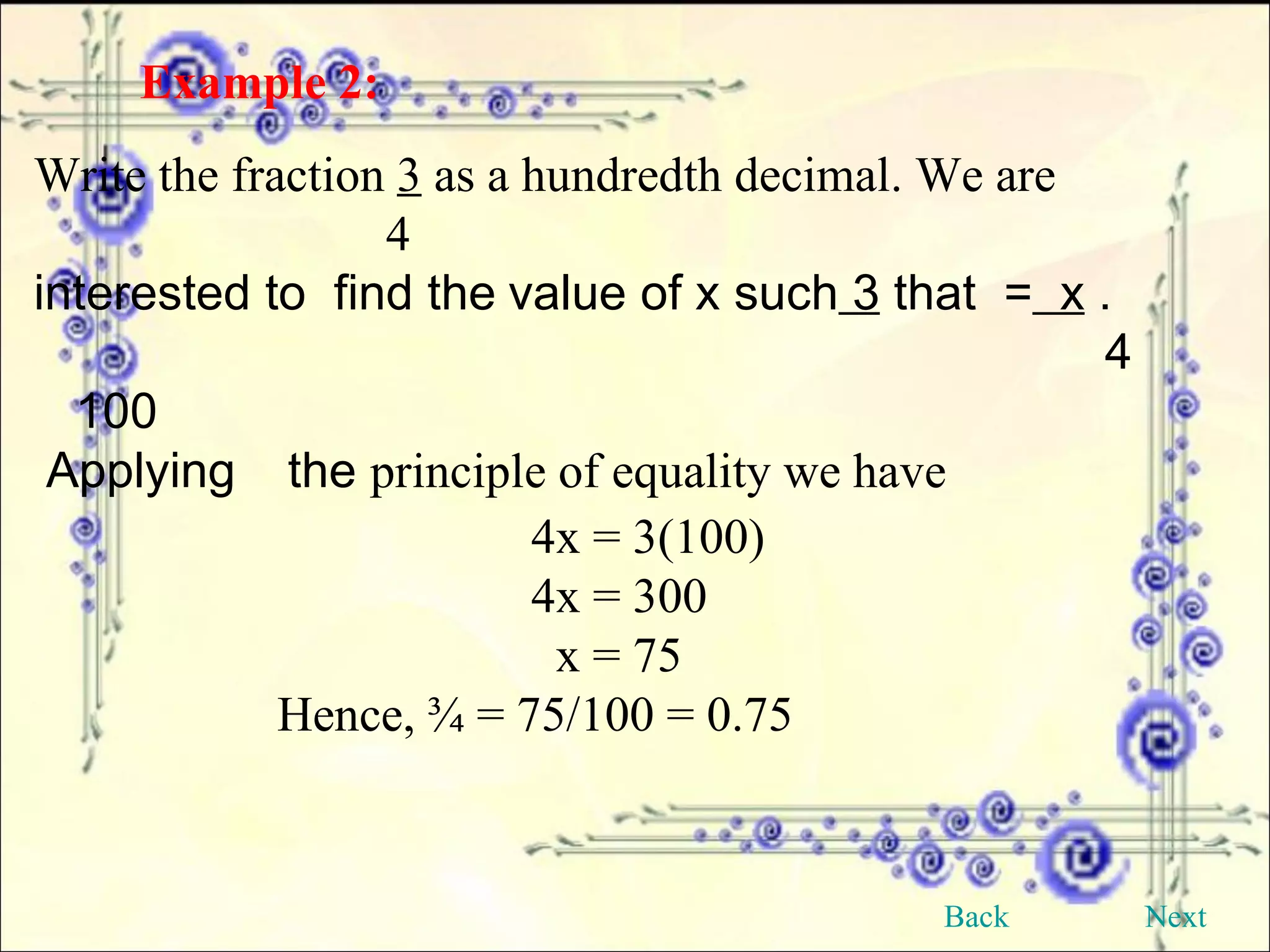 Example 2:   Write the fraction  3  as a hundredth decimal. We are      4 interested to  find the   value of x such  3  that  =   x  .      4  100 Applying  the  principle of equality we have 4x = 3(100) 4x = 300   x = 75 Hence, ¾ = 75/100 = 0.75 Back Next 