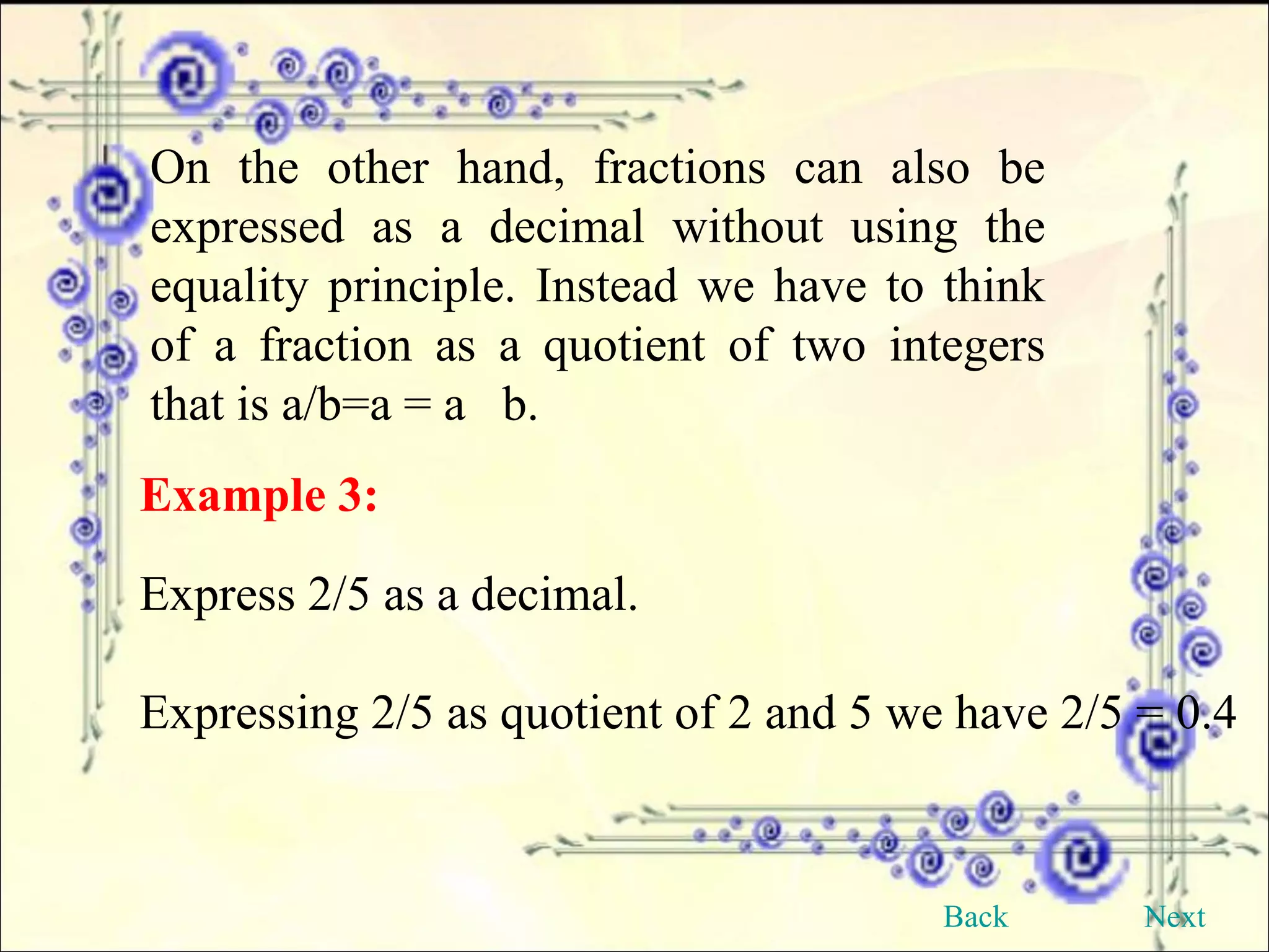 On the other hand, fractions can also be expressed as a decimal without using the equality principle. Instead we have to think of a fraction as a quotient of two integers that is a/b=a = a  b. Example 3:   Express 2/5 as a decimal. Expressing 2/5 as quotient of 2 and 5 we have 2/5 = 0.4 Back Next 