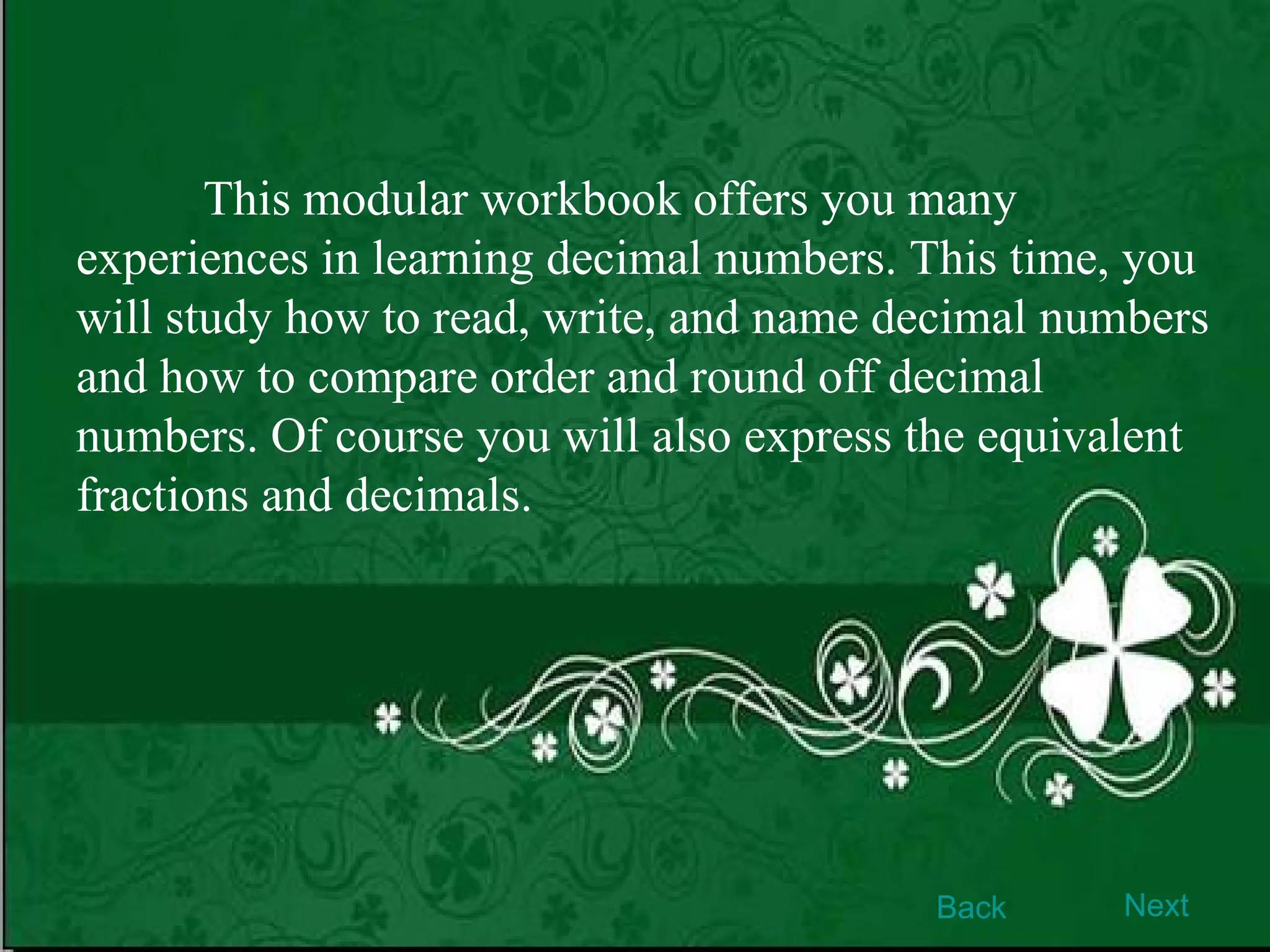 This modular workbook offers you many experiences in learning decimal numbers. This time, you will study how to read, write, and name decimal numbers and how to compare order and round off decimal numbers. Of course you will also express the equivalent fractions and decimals.  Back Next 
