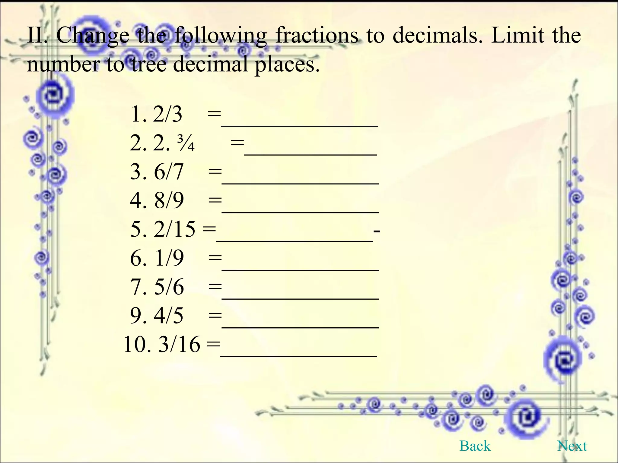 II. Change the following fractions to decimals. Limit the number to tree decimal places. 2/3  =_____________ 2. ¾  =___________ 3. 6/7  =_____________ 4. 8/9  =_____________ 5. 2/15 =_____________- 6. 1/9  =_____________ 7. 5/6  =_____________ 9. 4/5  =_____________ 10. 3/16 =_____________ Back Next 