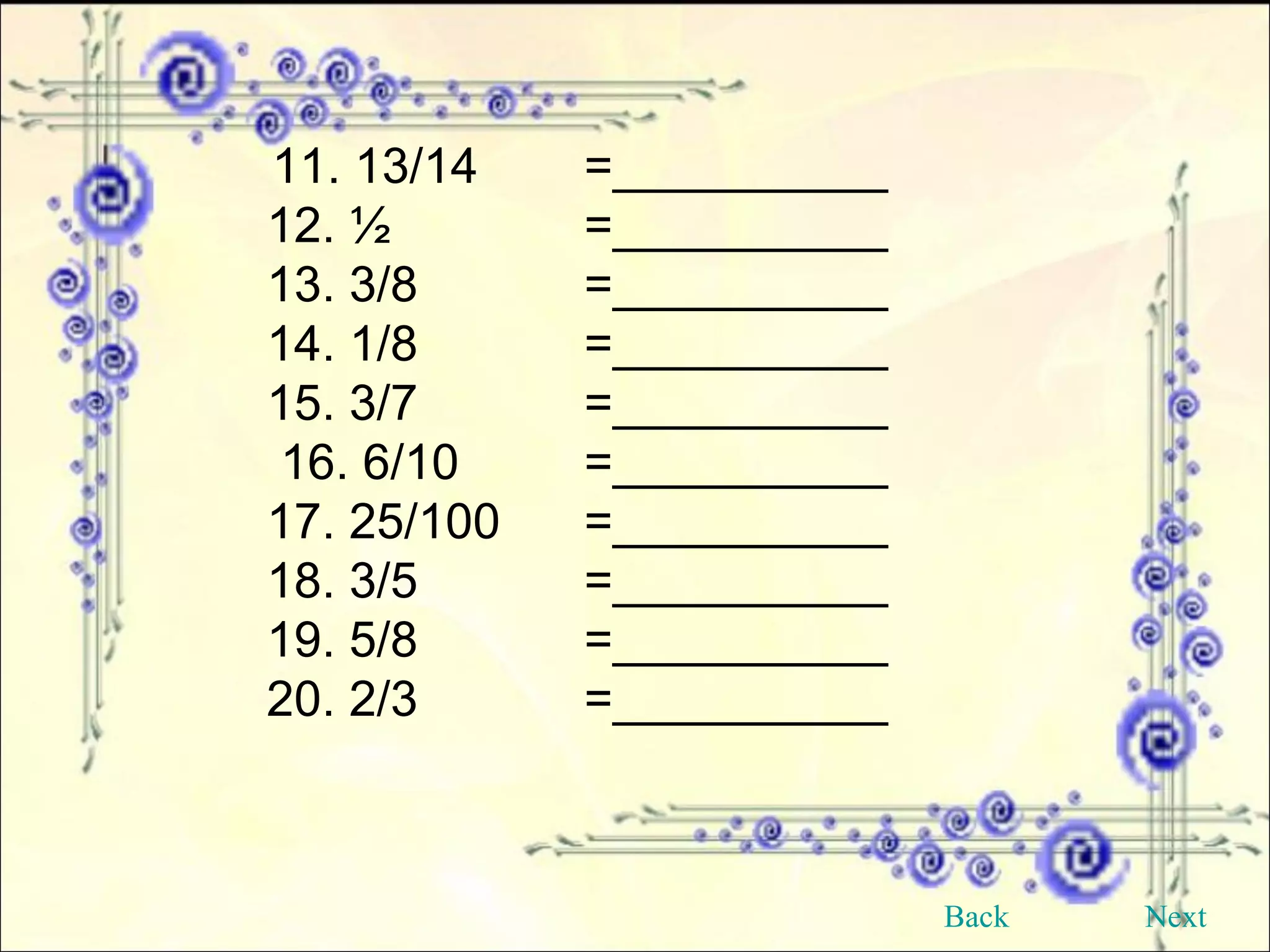 11. 13/14 =__________ 12. ½   =__________  13. 3/8   =__________  14. 1/8 =__________  15. 3/7   =__________ 16. 6/10  =__________  17. 25/100  =__________ 18. 3/5  =__________ 19. 5/8  =__________  20. 2/3  =__________  Back Next 