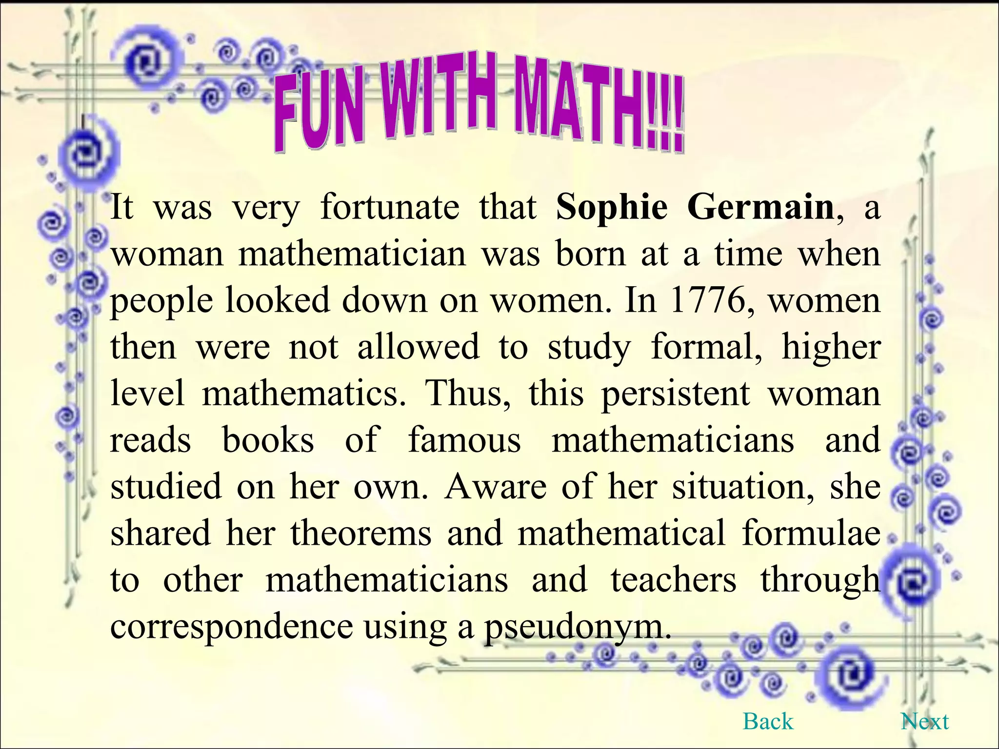 FUN WITH MATH!!! It was very fortunate that  Sophie Germain , a woman mathematician was born at a time when people looked down on women. In 1776, women then were not allowed to study formal, higher level mathematics. Thus, this persistent woman reads books of famous mathematicians and studied on her own. Aware of her situation, she shared her theorems and mathematical formulae to other mathematicians and teachers through correspondence using a pseudonym. Back Next 