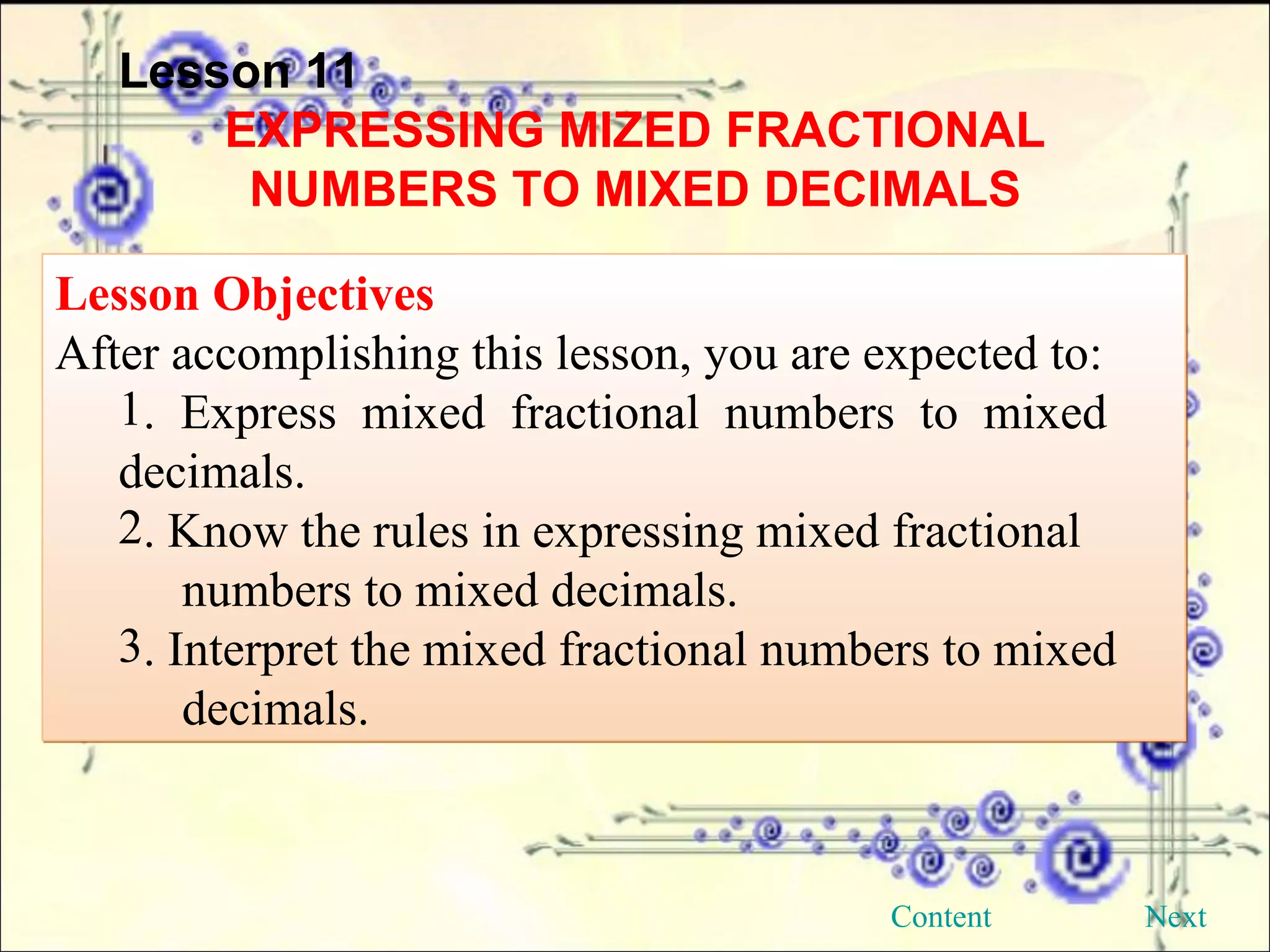Lesson 11 EXPRESSING MIZED FRACTIONAL NUMBERS TO MIXED DECIMALS Lesson Objectives After accomplishing this lesson, you are expected to: . Express mixed fractional numbers to mixed  decimals. . Know the rules in expressing mixed fractional  numbers to mixed decimals. . Interpret the mixed fractional numbers to mixed  decimals. Next Content 