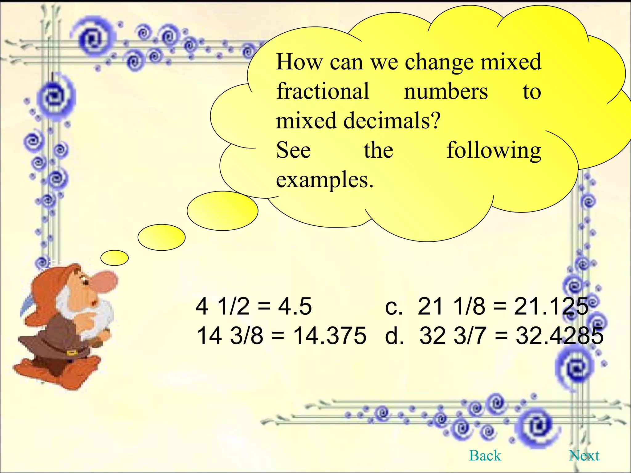 How can we change mixed fractional numbers to mixed decimals? See the following examples. 4 1/2 = 4.5 c.  21 1/8 = 21.125 14 3/8 = 14.375 d.  32 3/7 = 32.4285 Back Next 