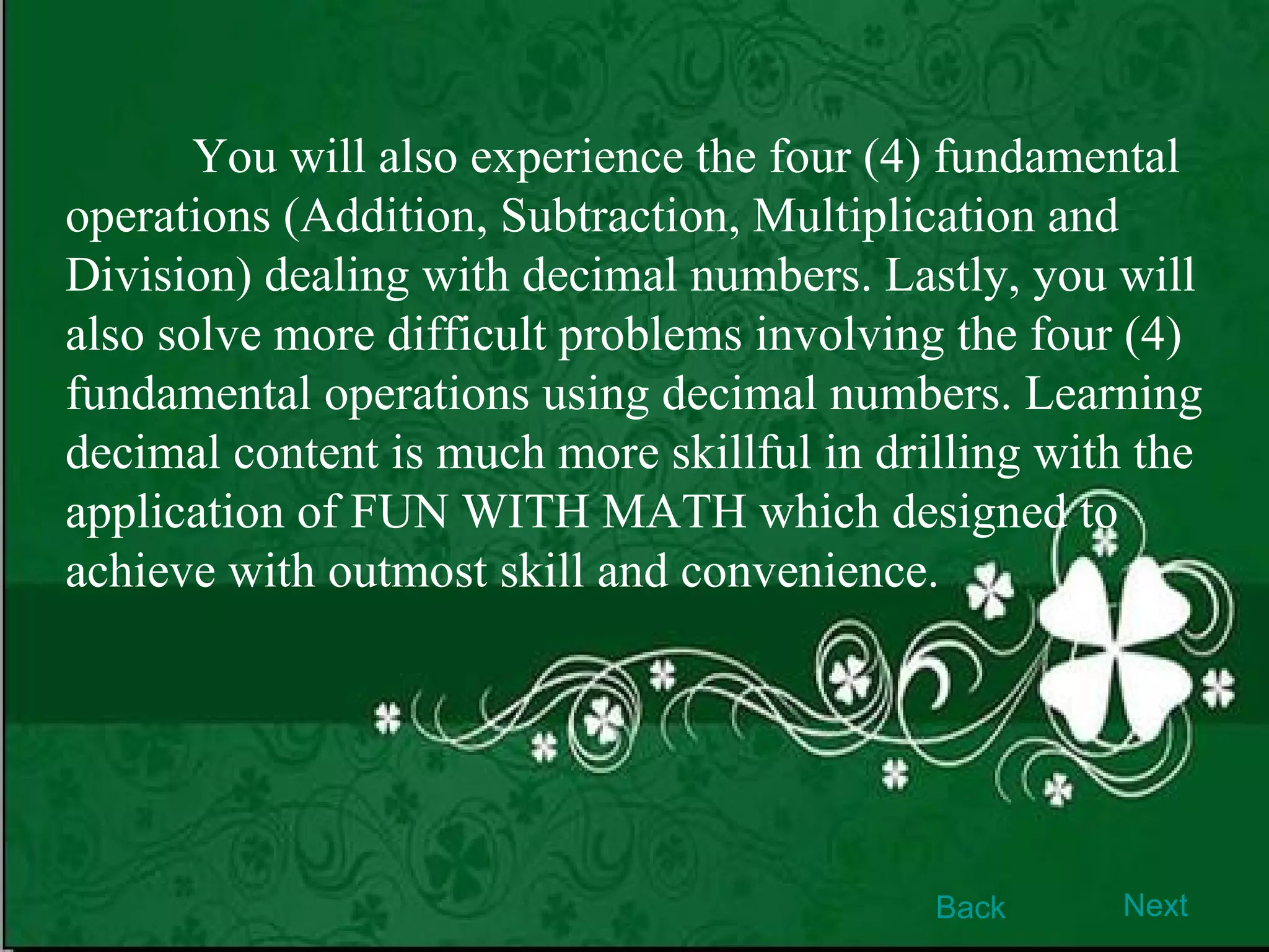 You will also experience the four (4) fundamental operations (Addition, Subtraction, Multiplication and Division) dealing with decimal numbers. Lastly, you will also solve more difficult problems involving the four (4) fundamental operations using decimal numbers. Learning decimal content is much more skillful in drilling with the application of FUN WITH MATH which designed to achieve with outmost skill and convenience. Back Next 