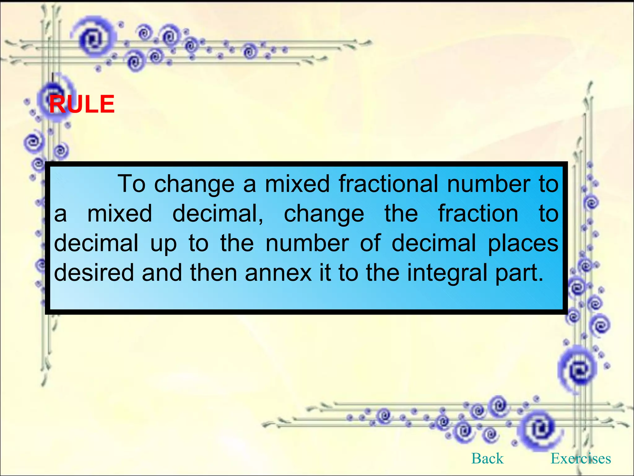 RULE To change a mixed fractional number to a mixed decimal, change the fraction to decimal up to the number of decimal places desired and then annex it to the integral part. Back Exercises 