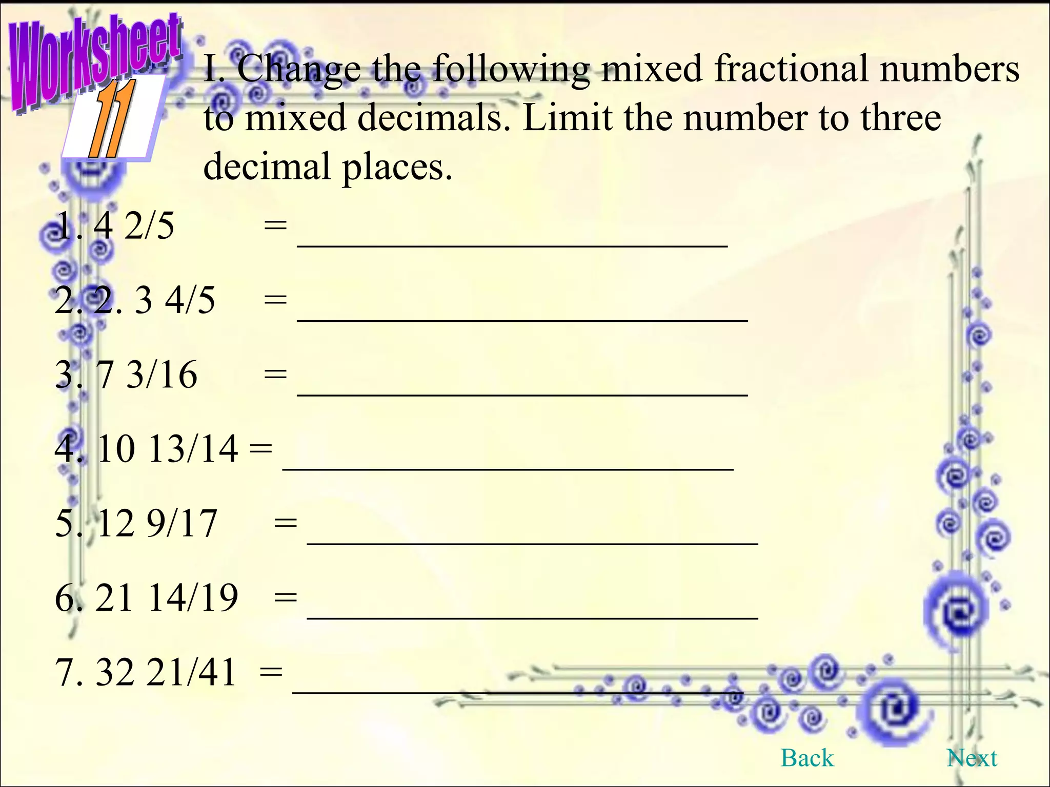 Worksheet I. Change the following mixed fractional numbers to mixed decimals. Limit the number to three decimal places. 4 2/5 = _____________________ 2. 3 4/5 = ______________________ 3. 7 3/16 = ______________________ 4. 10 13/14 = ______________________  5. 12 9/17  = ______________________  6. 21 14/19  = ______________________  7. 32 21/41  = ______________________    Back Next 11 