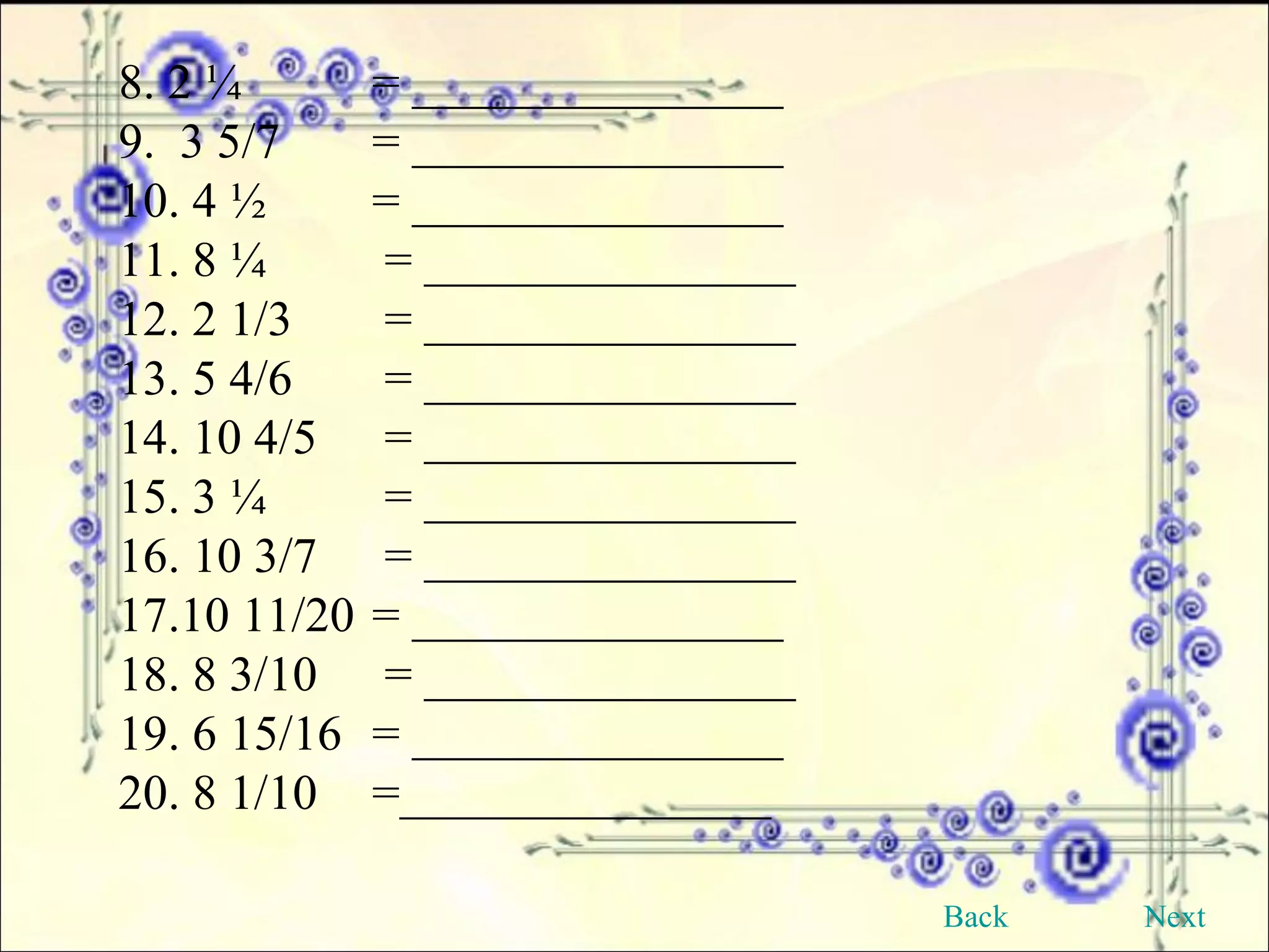 8. 2 ¼ = _______________ 9.  3 5/7 = _______________   10. 4 ½ = _______________ 11. 8 ¼   = _______________  12. 2 1/3  = _______________ 13. 5 4/6  = _______________ 14. 10 4/5  = _______________ 15. 3 ¼  = _______________ 16. 10 3/7  = _______________  17.10 11/20  = _______________ 18. 8 3/10  = _______________ 19. 6 15/16 = _______________ 20. 8 1/10 =_______________ Back Next 