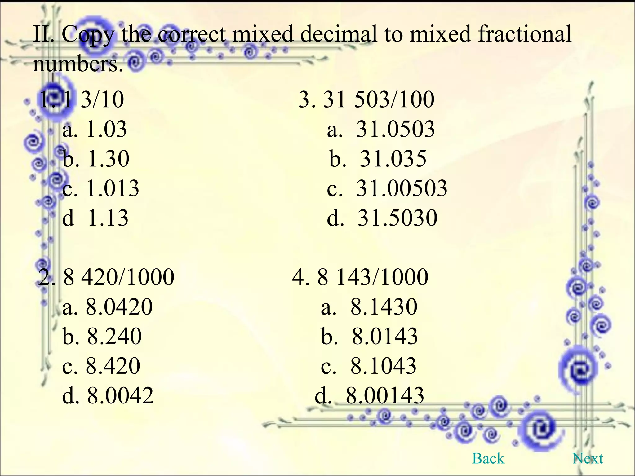 II. Copy the correct mixed decimal to mixed fractional numbers. 1 3/10  3. 31 503/100 a. 1.03     a.  31.0503 b. 1.30   b.  31.035 c. 1.013   c.  31.00503 d  1.13   d.  31.5030 2. 8 420/1000  4. 8 143/1000 a. 8.0420   a.  8.1430 b. 8.240   b.  8.0143 c. 8.420   c.  8.1043 d. 8.0042   d.  8.00143 Back Next 