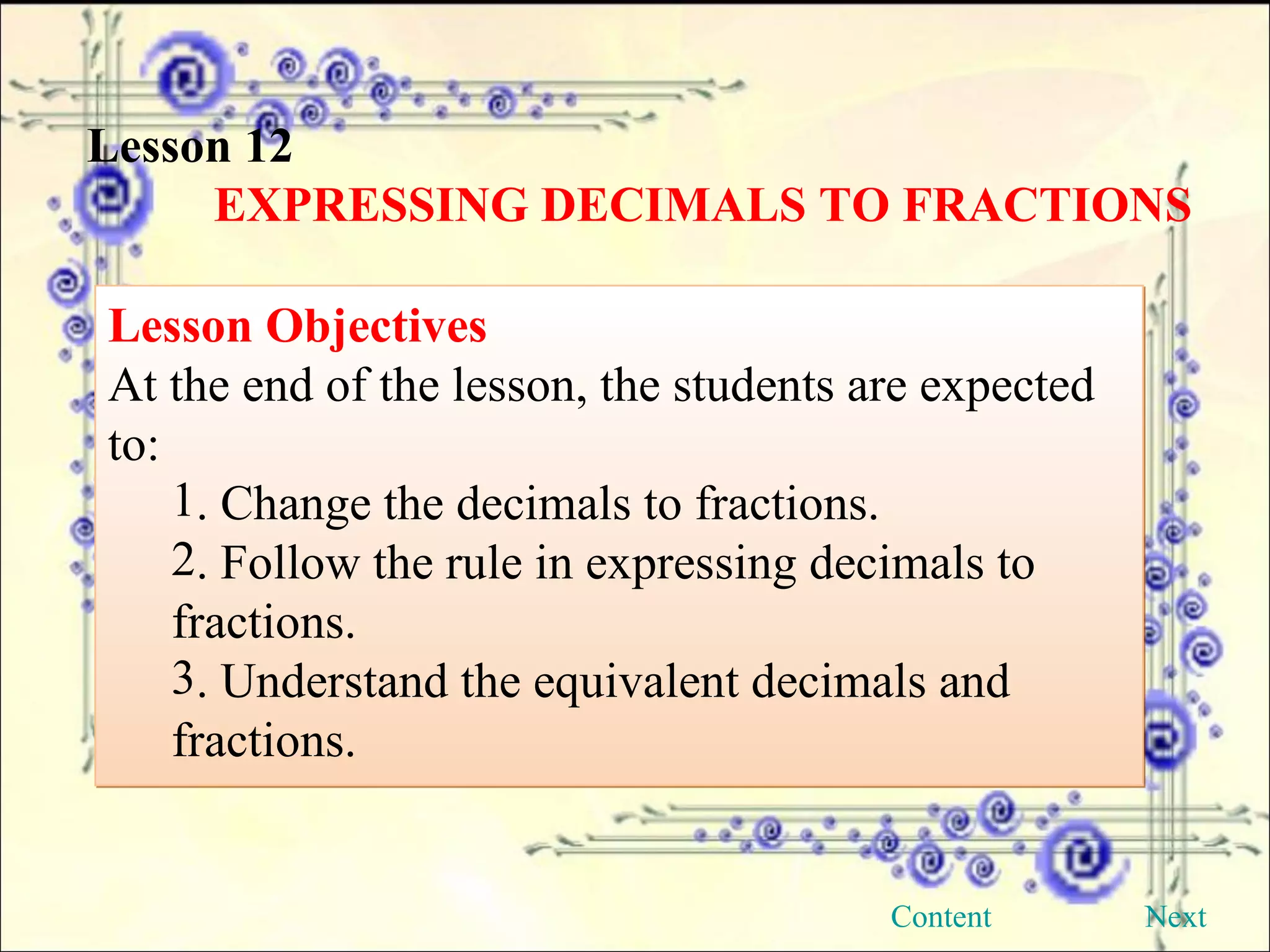 Lesson 12 EXPRESSING DECIMALS TO FRACTIONS Lesson Objectives At the end of the lesson, the students are expected to: . Change the decimals to fractions. . Follow the rule in expressing decimals to  fractions. . Understand the equivalent decimals and  fractions.  Next Content 