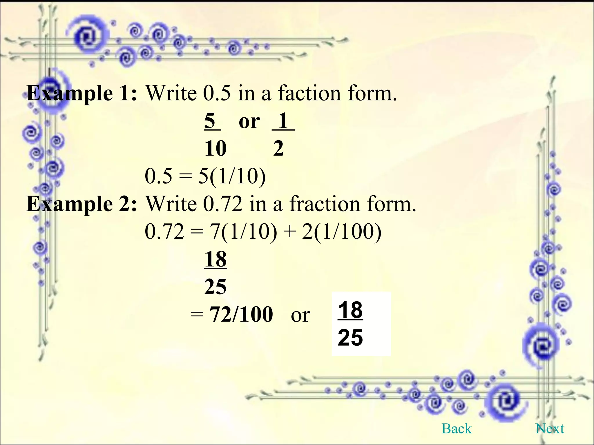 Example 1: Write 0.5 in a faction form. 5  or  1  10  2 0.5 = 5(1/10)  Example 2: Write 0.72 in a fraction form. 0.72 = 7(1/10) + 2(1/100) 18 25   =  72/100   or  18 25 Back Next 