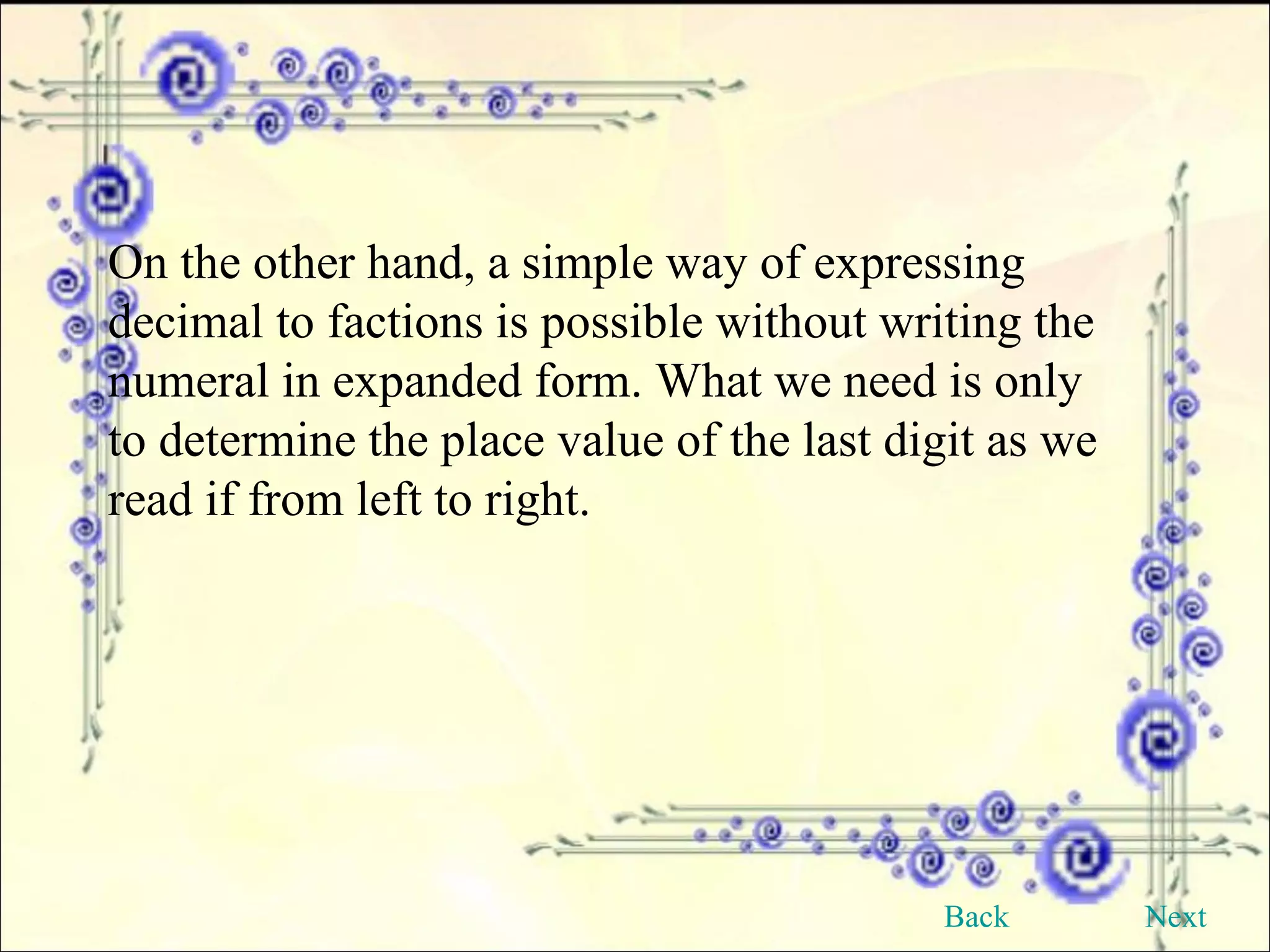 On the other hand, a simple way of expressing decimal to factions is possible without writing the numeral in expanded form. What we need is only to determine the place value of the last digit as we read if from left to right. Back Next 