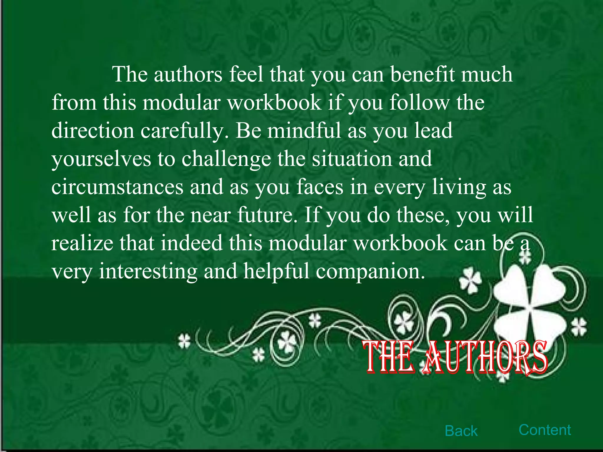 The authors feel that you can benefit much from this modular workbook if you follow the   direction carefully. Be mindful as you lead yourselves to challenge the situation and circumstances and as you faces in every living as well as for the near future. If you do these, you will realize that indeed this modular workbook can be a very interesting and helpful companion. The Authors Back Content 