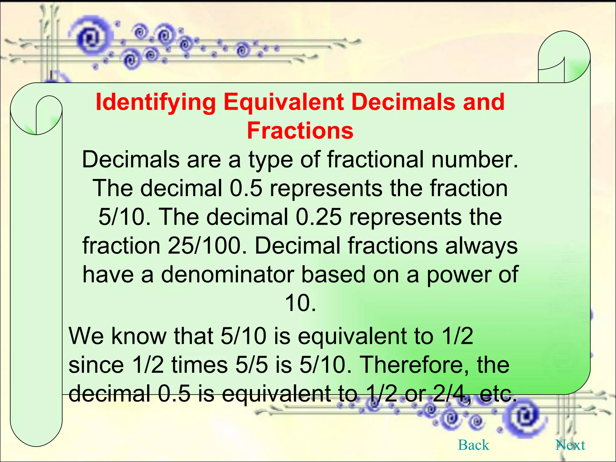 Identifying Equivalent Decimals and Fractions Decimals are a type of fractional number. The decimal 0.5 represents the fraction 5/10. The decimal 0.25 represents the fraction 25/100. Decimal fractions always have a denominator based on a power of 10. We know that 5/10 is equivalent to 1/2 since 1/2 times 5/5 is 5/10. Therefore, the decimal 0.5 is equivalent to 1/2 or 2/4, etc.  Back Next 