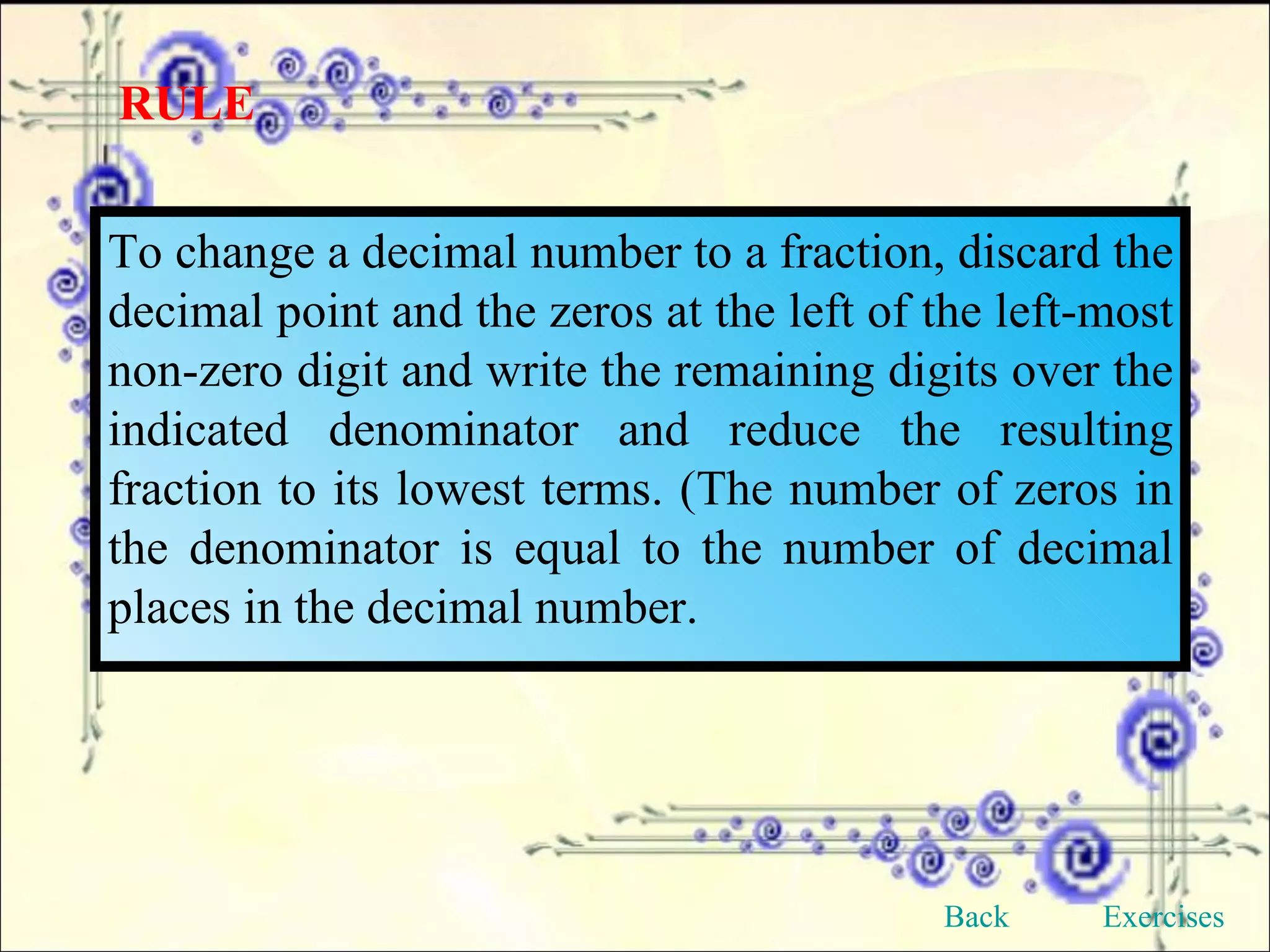 RULE To change a decimal number to a fraction, discard the decimal point and the zeros at the left of the left-most non-zero digit and write the remaining digits over the indicated denominator and reduce the resulting fraction to its lowest terms. (The number of zeros in the denominator is equal to the number of decimal places in the decimal number. Back Exercises 